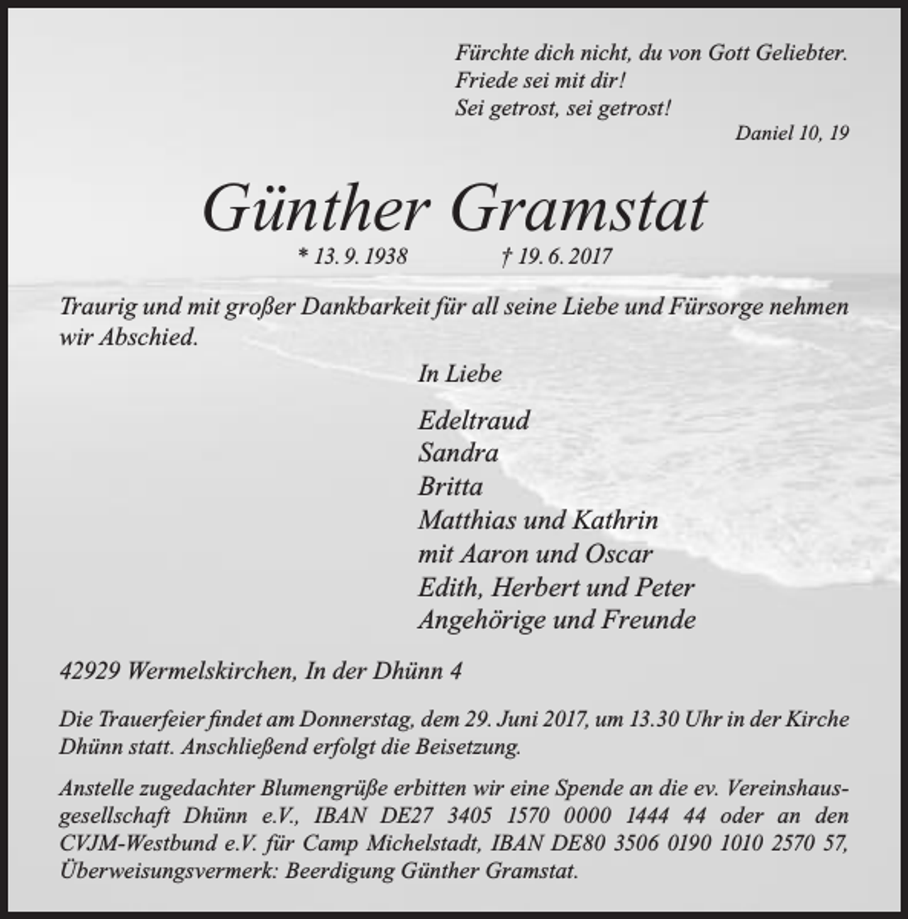 <p>Fürchte dich nicht, du von Gott Geliebter.<br />Friede sei mit dir!<br />Sei getrost, sei getrost!</p><p>Daniel 10, 19</p><p>Günther Gramstat<br />* 13. 9. 1938</p><p>† 19. 6. 2017</p><p>Traurig und mit großer Dankbarkeit für all seine Liebe und Fürsorge nehmen<br />wir Abschied.<br />In Liebe</p><p>Edeltraud<br />Sandra<br />Britta<br />Matthias und Kathrin<br />mit Aaron und Oscar<br />Edith, Herbert und Peter<br />Angehörige und Freunde<br />42929 Wermelskirchen, In der Dhünn 4<br />Die Trauerfeier ﬁndet am Donnerstag, dem 29. Juni 2017, um 13.30 Uhr in der Kirche<br />Dhünn statt. Anschließend erfolgt die Beisetzung.<br />Anstelle zugedachter Blumengrüße erbitten wir eine Spende an die ev. Vereinshausgesellschaft Dhünn e.V., IBAN DE27 3405 157000 14 oder an den<br />CVJM-Westbund e.V. für Camp Michelstadt, IBAN DE80 3506 0190 1010 2570 57,<br />Überweisungsvermerk: Beerdigung Günther Gramstat.</p>