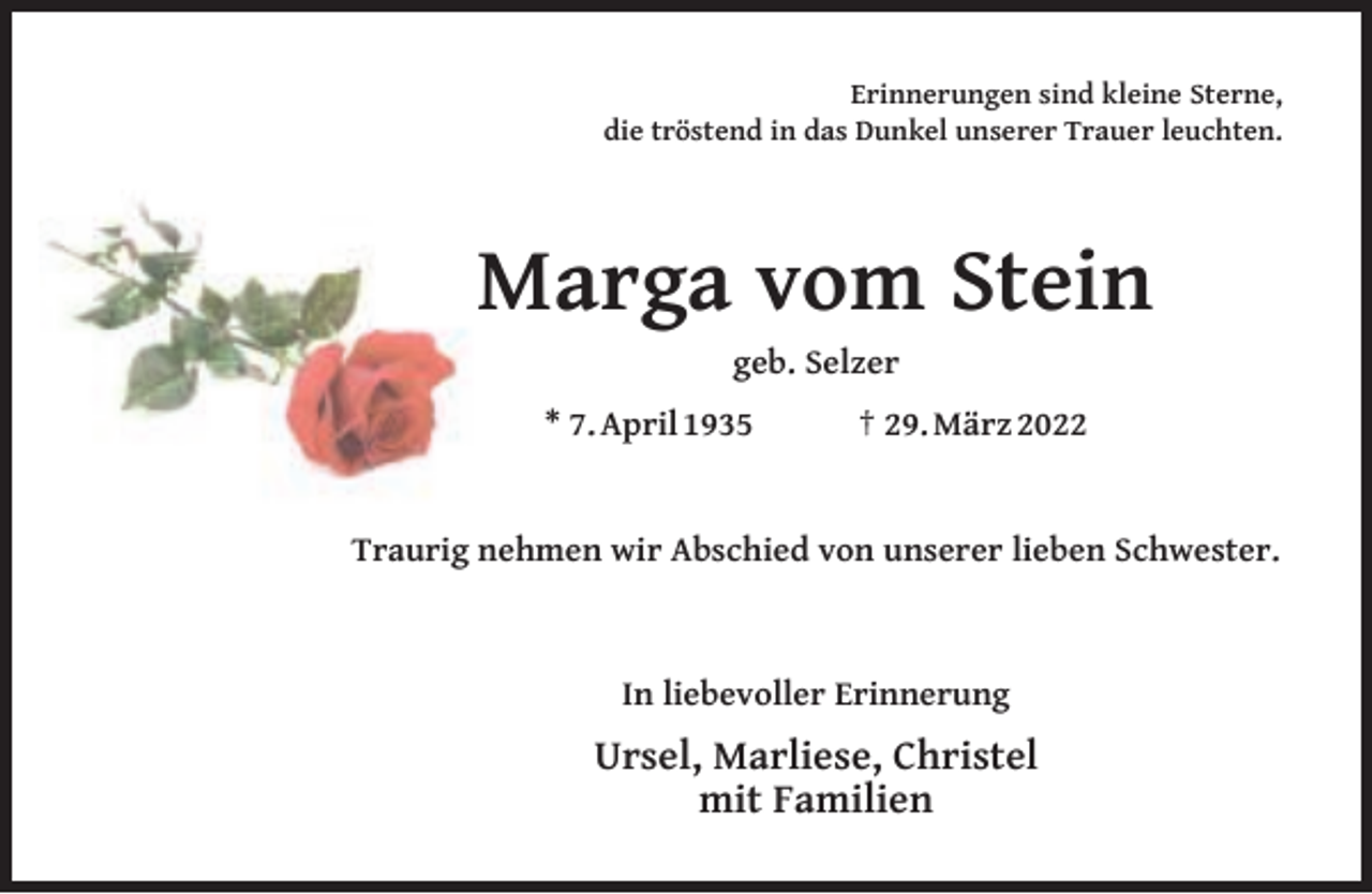 <p>Erinnerungen sind kleine Sterne,<br />die tröstend in das Dunkel unserer Trauer leuchten.</p><p>Marga vom Stein<br />geb. Selzer</p><p>* 7. April 1935</p><p>† 29. März 2022</p><p>Traurig nehmen wir Abschied von unserer lieben Schwester.</p><p>In liebevoller Erinnerung</p><p>Ursel, Marliese, Christel<br />mit Familien</p>