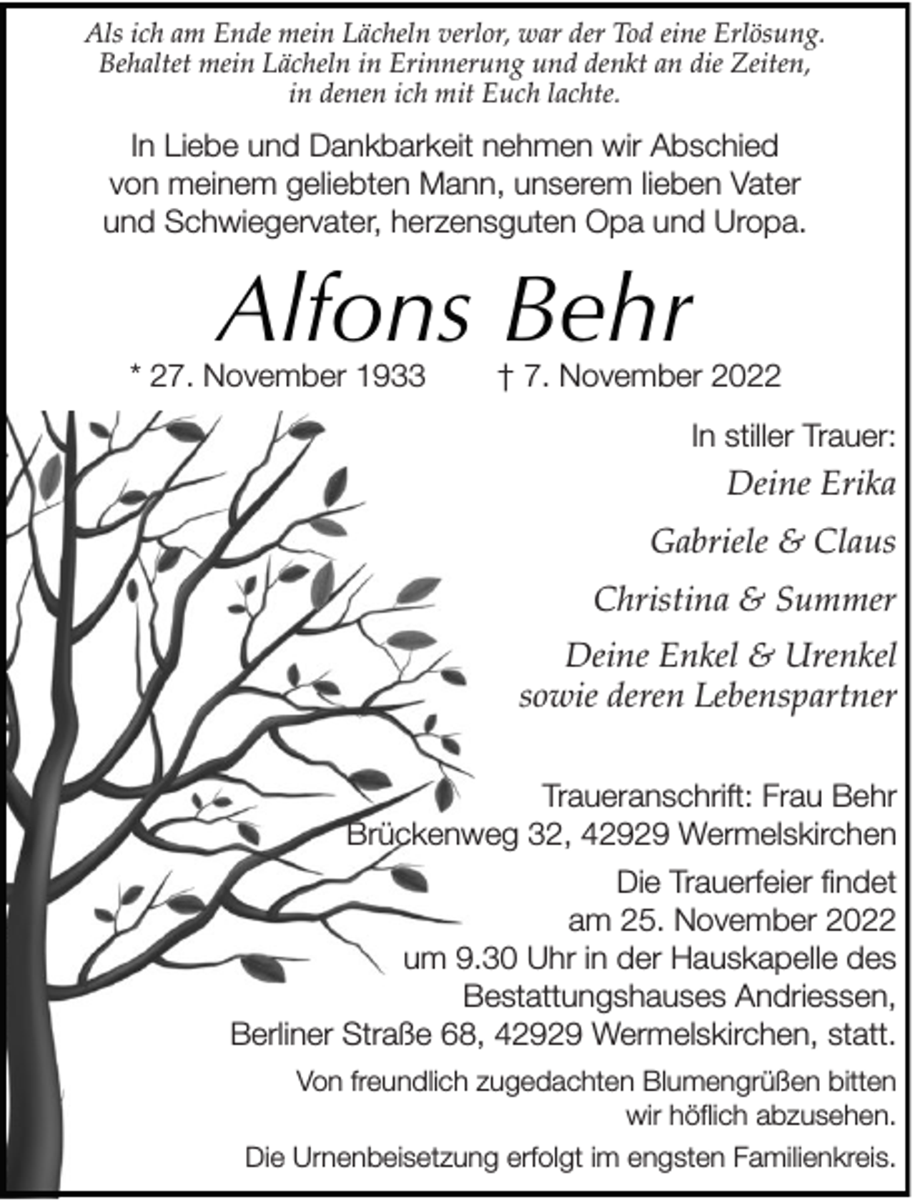<p>Als ich am Ende mein Lächeln verlor, war der Tod eine Erlösung.<br />Behaltet mein Lächeln in Erinnerung und denkt an die Zeiten,<br />in denen ich mit Euch lachte.</p><p>In Liebe und Dankbarkeit nehmen wir Abschied<br />von meinem geliebten Mann, unserem lieben Vater<br />und Schwiegervater, herzensguten Opa und Uropa.</p><p>Alfons Behr</p><p>* 27. November 1933</p><p>† 7. November 2022<br />In stiller Trauer:</p><p>Deine Erika<br />Gabriele &amp; Claus<br />Christina &amp; Summer<br />Deine Enkel &amp; Urenkel<br />sowie deren Lebenspartner<br />Traueranschrift: Frau Behr<br />Brückenweg 32, 42929 Wermelskirchen<br />Die Trauerfeier findet<br />am 25. November 2022<br />um 9.30 Uhr in der Hauskapelle des<br />Bestattungshauses Andriessen,<br />Berliner Straße 68, 42929 Wermelskirchen, statt.<br />Von freundlich zugedachten Blumengrüßen bitten<br />wir höflich abzusehen.<br />Die Urnenbeisetzung erfolgt im engsten Familienkreis.</p>