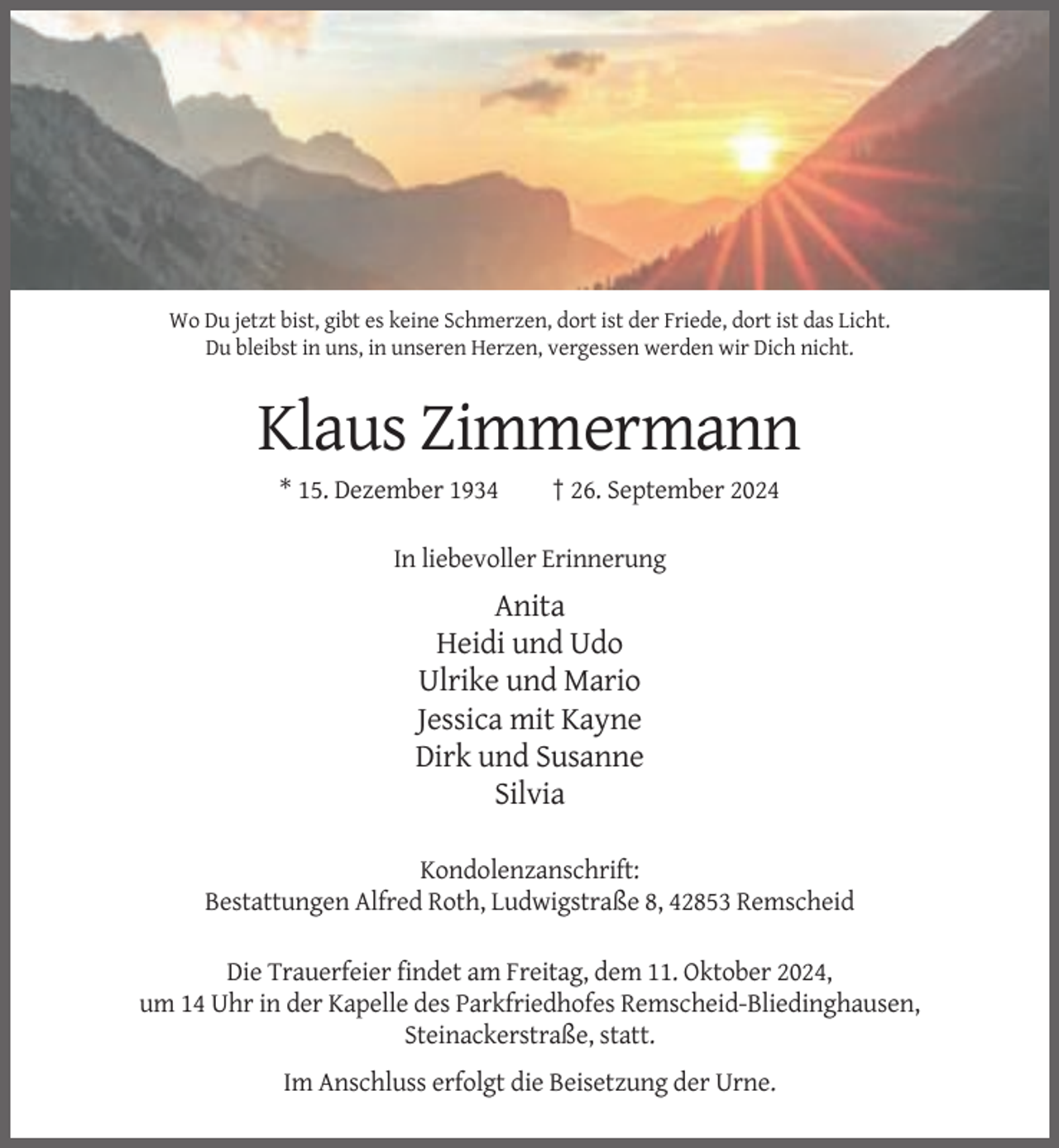 <p>Wo Du jetzt bist, gibt es keine Schmerzen, dort ist der Friede, dort ist das Licht.<br />Du bleibst in uns, in unseren Herzen, vergessen werden wir Dich nicht.</p><p>Klaus Zimmermann<br />* 15. Dezember 1934</p><p>† 26. September 2024</p><p>In liebevoller Erinnerung</p><p>Anita<br />Heidi und Udo<br />Ulrike und Mario<br />Jessica mit Kayne<br />Dirk und Susanne<br />Silvia<br />Kondolenzanschrift:<br />Bestattungen Alfred Roth, Ludwigstraße 8, 42853 Remscheid<br />Die Trauerfeier findet am Freitag, dem 11. Oktober 2024,<br />um 14 Uhr in der Kapelle des Parkfriedhofes Remscheid-Bliedinghausen,<br />Steinackerstraße, statt.<br />Im Anschluss erfolgt die Beisetzung der Urne.</p>