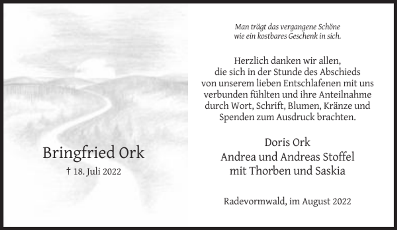 <p>Man trägt das vergangene Schöne<br />wie ein kostbares Geschenk in sich.</p><p>Herzlich danken wir allen,<br />die sich in der Stunde des Abschieds<br />von unserem lieben Entschlafenen mit uns<br />verbunden fühlten und ihre Anteilnahme<br />durch Wort, Schrift, Blumen, Kränze und<br />Spenden zum Ausdruck brachten.</p><p>Bringfried Ork<br />† 18. Juli 2022</p><p>Doris Ork<br />Andrea und Andreas Stoffel<br />mit Thorben und Saskia<br />Radevormwald, im August 2022</p>