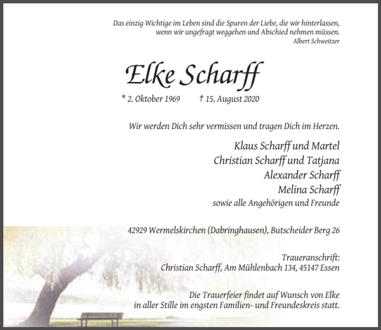 <p>Das einzig Wichtige im Leben sind die Spuren der Liebe, die wir hinterlassen,<br />wenn wir ungefragt weggehen und Abschied nehmen müssen.<br />Albert Schweitzer</p><p>Elke Scharff<br />* 2. Oktober 1969</p><p>† 15. August 2020</p><p>Wir werden Dich sehr vermissen und tragen Dich im Herzen.</p><p>Klaus Scharff und Martel<br />Christian Scharff und Tatjana<br />Alexander Scharff<br />Melina Scharff<br />sowie alle Angehörigen und Freunde</p><p>42929 Wermelskirchen (Dabringhausen), Butscheider Berg 26</p><p>Traueranschrift:<br />Christian Scharff, Am Mühlenbach 134, 45147 Essen</p><p>Die Trauerfeier findet auf Wunsch von Elke<br />in aller Stille im engsten Familien- und Freundeskreis statt.</p>