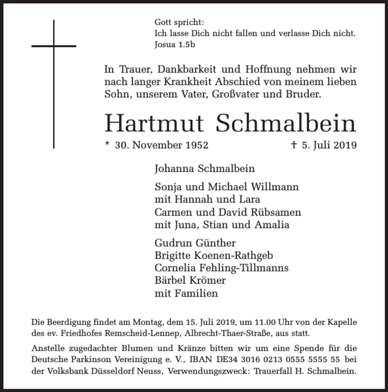 <p>Gott spricht:<br />Ich lasse Dich nicht fallen und verlasse Dich nicht.<br />Josua 1.5b</p><p>In Trauer, Dankbarkeit und Hoffnung nehmen wir<br />nach langer Krankheit Abschied von meinem lieben<br />Sohn, unserem Vater, Großvater und Bruder.</p><p>Hartmut Schmalbein<br />* 30. November 1952</p><p>† 5. Juli 2019</p><p>Johanna Schmalbein<br />Sonja und Michael Willmann<br />mit Hannah und Lara<br />Carmen und David Rübsamen<br />mit Juna, Stian und Amalia<br />Gudrun Günther<br />Brigitte Koenen-Rathgeb<br />Cornelia Fehling-Tillmanns<br />Bärbel Krömer<br />mit Familien<br />Die Beerdigung findet am Montag, dem 15. Juli 2019, um 11.00 Uhr von der Kapelle<br />des ev. Friedhofes Remscheid-Lennep, Albrecht-Thaer-Straße, aus statt.<br />Anstelle zugedachter Blumen und Kränze bitten wir um eine Spende für die<br />Deutsche Parkinson Vereinigung e. V., IBAN DE34 3016 0213 05 bei<br />der Volksbank Düsseldorf Neuss, Verwendungszweck: Trauerfall H. Schmalbein.</p>