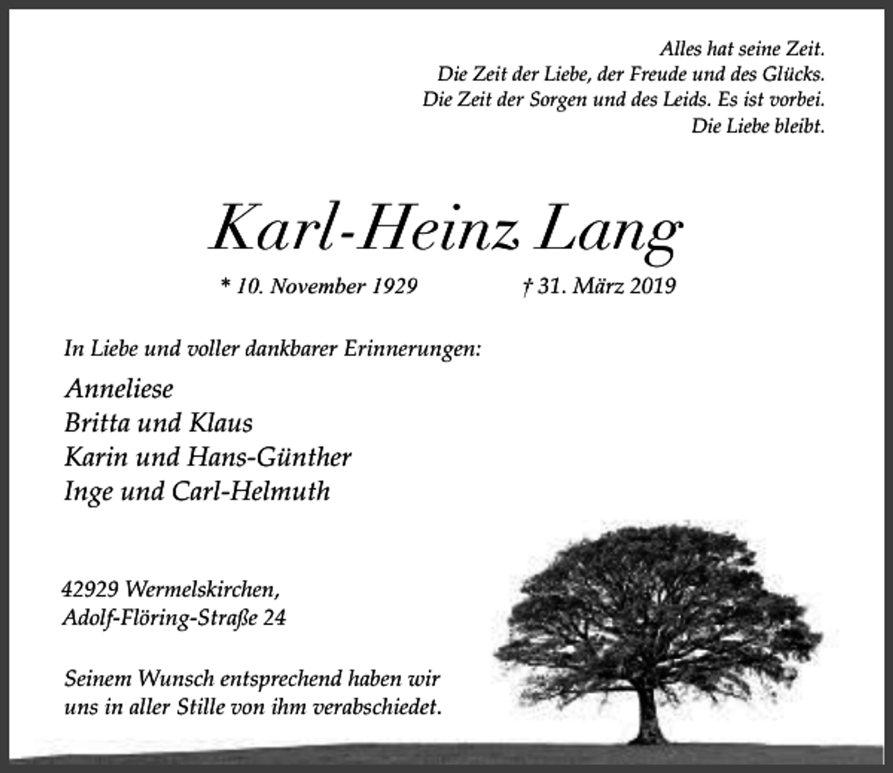 <p>Alles hat seine Zeit.<br />Die Zeit der Liebe, der Freude und des Glücks.<br />Die Zeit der Sorgen und des Leids. Es ist vorbei.<br />Die Liebe bleibt.</p><p>Karl-Heinz Lang<br />* 10. November 1929<br />In Liebe und voller dankbarer Erinnerungen:</p><p>Anneliese<br />Britta und Klaus<br />Karin und Hans-Günther<br />Inge und Carl-Helmuth<br />42929 Wermelskirchen,<br />Adolf-Flöring-Straße 24<br />Seinem Wunsch entsprechend haben wir<br />uns in aller Stille von ihm verabschiedet.</p><p>† 31. März 2019</p>