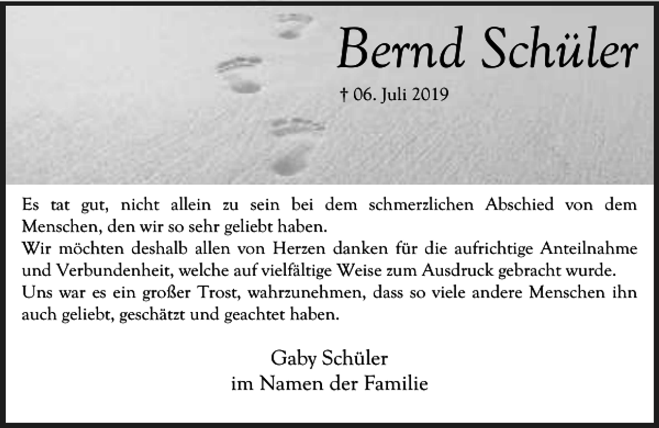 <p>Bernd Schüler<br />† 06. Juli 2019</p><p>Es tat gut, nicht allein zu sein bei dem schmerzlichen Abschied von dem<br />Menschen, den wir so sehr geliebt haben.<br />Wir möchten deshalb allen von Herzen danken für die aufrichtige Anteilnahme<br />und Verbundenheit, welche auf vielfältige Weise zum Ausdruck gebracht wurde.<br />Uns war es ein großer Trost, wahrzunehmen, dass so viele andere Menschen ihn<br />auch geliebt, geschätzt und geachtet haben.</p><p>Gaby Schüler<br />im Namen der Familie</p>