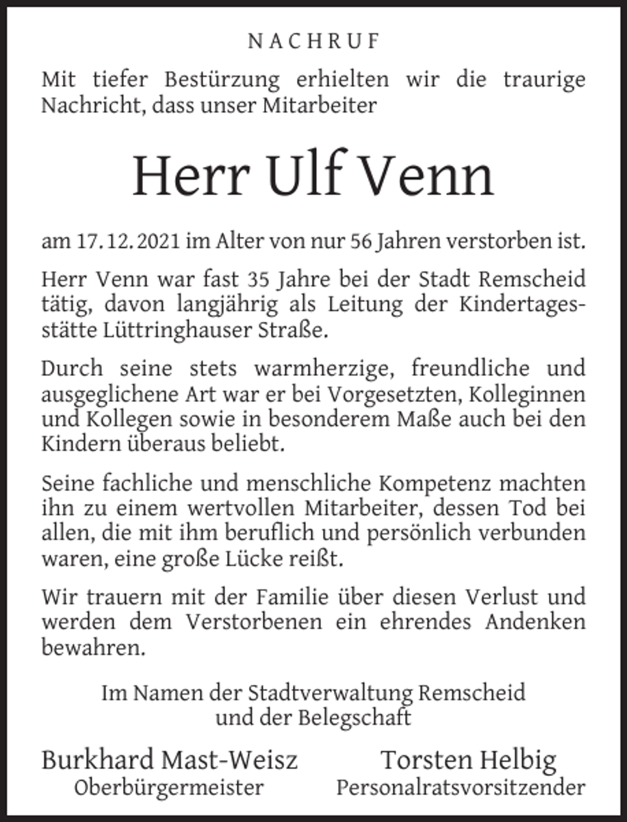<p>NACHRUF<br />Mit tiefer Bestürzung erhielten wir die traurige<br />Nachricht, dass unser Mitarbeiter</p><p>Herr Ulf Venn<br />am 17. 12. 2021 im Alter von nur 56 Jahren verstorben ist.<br />Herr Venn war fast 35 Jahre bei der Stadt Remscheid<br />tätig, davon langjährig als Leitung der Kindertagesstätte Lüttringhauser Straße.<br />Durch seine stets warmherzige, freundliche und<br />ausgeglichene Art war er bei Vorgesetzten, Kolleginnen<br />und Kollegen sowie in besonderem Maße auch bei den<br />Kindern überaus beliebt.<br />Seine fachliche und menschliche Kompetenz machten<br />ihn zu einem wertvollen Mitarbeiter, dessen Tod bei<br />allen, die mit ihm beruﬂich und persönlich verbunden<br />waren, eine große Lücke reißt.<br />Wir trauern mit der Familie über diesen Verlust und<br />werden dem Verstorbenen ein ehrendes Andenken<br />bewahren.<br />Im Namen der Stadtverwaltung Remscheid<br />und der Belegschaft</p><p>Burkhard Mast-Weisz<br />Oberbürgermeister</p><p>Torsten Helbig</p><p>Personalratsvorsitzender</p>