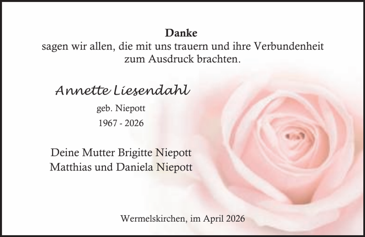 <p>Danke<br />sagen wir allen, die mit uns trauern und ihre Verbundenheit<br />zum Ausdruck brachten.</p><p>Annette Liesendahl<br />geb. Niepott<br />1967 - 2026</p><p>Deine Mutter Brigitte Niepott<br />Matthias und Daniela Niepott</p><p>Wermelskirchen, im April 2026</p>