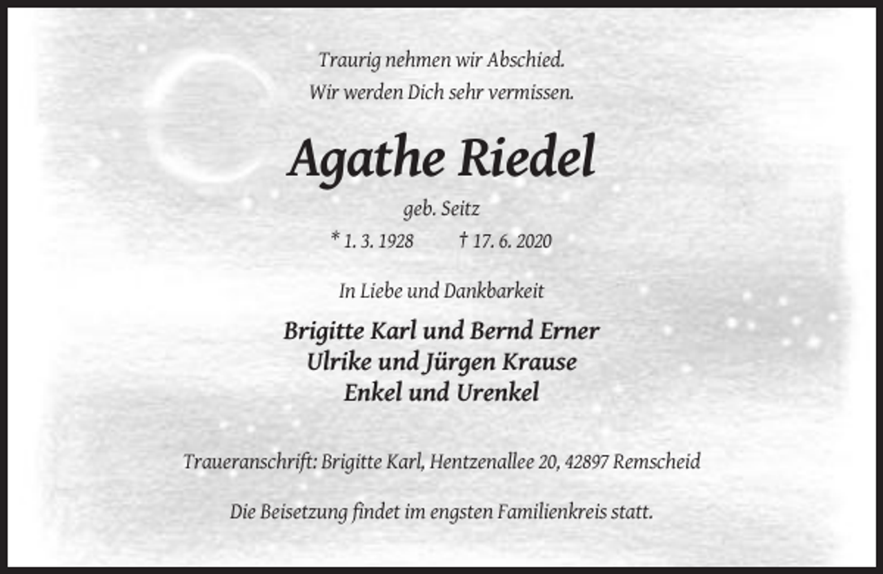 <p>Traurig nehmen wir Abschied.<br />Wir werden Dich sehr vermissen.</p><p>Agathe Riedel<br />geb. Seitz<br />* 1. 3. 1928<br />† 17. 6. 2020<br />In Liebe und Dankbarkeit</p><p>Brigitte Karl und Bernd Erner<br />Ulrike und Jürgen Krause<br />Enkel und Urenkel<br />Traueranschrift: Brigitte Karl, Hentzenallee 20, 42897 Remscheid<br />Die Beisetzung findet im engsten Familienkreis statt.</p>