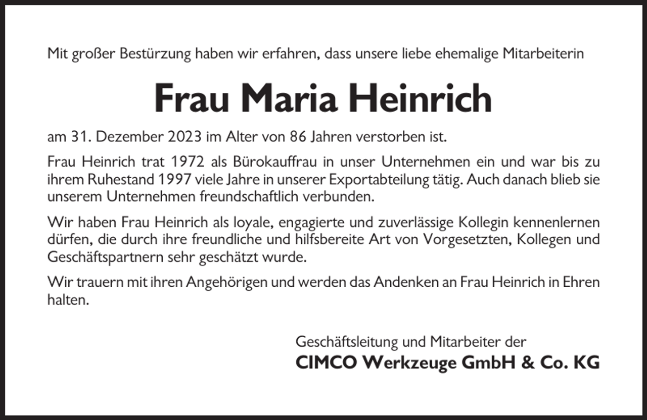<p>Mit großer Bestürzung haben wir erfahren, dass unsere liebe ehemalige Mitarbeiterin</p><p>Frau Maria Heinrich<br />am 31. Dezember 2023 im Alter von 86 Jahren verstorben ist.<br />Frau Heinrich trat 1972 als Bürokauffrau in unser Unternehmen ein und war bis zu<br />ihrem Ruhestand 1997 viele Jahre in unserer Exportabteilung tätig. Auch danach blieb sie<br />unserem Unternehmen freundschaftlich verbunden.<br />Wir haben Frau Heinrich als loyale, engagierte und zuverlässige Kollegin kennenlernen<br />dürfen, die durch ihre freundliche und hilfsbereite Art von Vorgesetzten, Kollegen und<br />Geschäftspartnern sehr geschätzt wurde.<br />Wir trauern mit ihren Angehörigen und werden das Andenken an Frau Heinrich in Ehren<br />halten.<br />Geschäftsleitung und Mitarbeiter der</p><p>CIMCO Werkzeuge GmbH &amp; Co. KG</p>