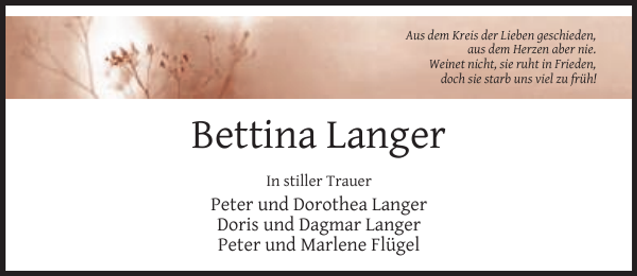 <p>Aus dem Kreis der Lieben geschieden,<br />aus dem Herzen aber nie.<br />Weinet nicht, sie ruht in Frieden,<br />doch sie starb uns viel zu früh!</p><p>Bettina Langer<br />In stiller Trauer</p><p>Peter und Dorothea Langer<br />Doris und Dagmar Langer<br />Peter und Marlene Flügel</p>