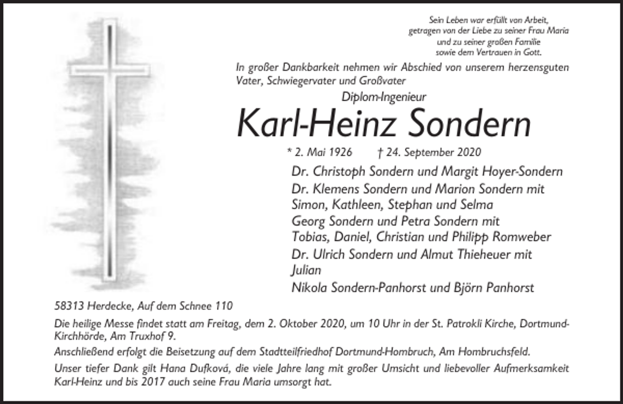 <p>Sein Leben war erfüllt von Arbeit,<br />getragen von der Liebe zu seiner Frau Maria<br />und zu seiner großen Familie<br />sowie dem Vertrauen in Gott.</p><p>In großer Dankbarkeit nehmen wir Abschied von unserem herzensguten<br />Vater, Schwiegervater und Großvater</p><p>Diplom-Ingenieur</p><p>Karl-Heinz Sondern<br />* 2. Mai 1926</p><p>† 24. September 2020</p><p>Dr. Christoph Sondern und Margit Hoyer-Sondern<br />Dr. Klemens Sondern und Marion Sondern mit<br />Simon, Kathleen, Stephan und Selma<br />Georg Sondern und Petra Sondern mit<br />Tobias, Daniel, Christian und Philipp Romweber<br />Dr. Ulrich Sondern und Almut Thieheuer mit<br />Julian<br />Nikola Sondern-Panhorst und Björn Panhorst<br />58313 Herdecke, Auf dem Schnee 110<br />Die heilige Messe findet statt am Freitag, dem 2. Oktober 2020, um 10 Uhr in der St. Patrokli Kirche, DortmundKirchhörde, Am Truxhof 9.<br />Anschließend erfolgt die Beisetzung auf dem Stadtteilfriedhof Dortmund-Hombruch, Am Hombruchsfeld.<br />Unser tiefer Dank gilt Hana Dufková, die viele Jahre lang mit großer Umsicht und liebevoller Aufmerksamkeit<br />Karl-Heinz und bis 2017 auch seine Frau Maria umsorgt hat.</p>