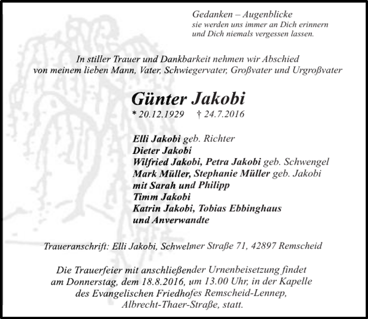 <p>Gedanken – Augenblicke</p><p>sie werden uns immer an Dich erinnern<br />und Dich niemals vergessen lassen.</p><p>In stiller Trauer und Dankbarkeit nehmen wir Abschied<br />von meinem lieben Mann, Vater, Schwiegervater, Großvater und Urgroßvater</p><p>Günter Jakobi<br />* 20.12.1929</p><p>† 24.7.2016</p><p>Elli Jakobi geb. Richter<br />Dieter Jakobi<br />Wilfried Jakobi, Petra Jakobi geb. Schwengel<br />Mark Müller, Stephanie Müller geb. Jakobi<br />mit Sarah und Philipp<br />Timm Jakobi<br />Katrin Jakobi, Tobias Ebbinghaus<br />und Anverwandte<br />Traueranschrift: Elli Jakobi, Schwelmer Straße 71, 42897 Remscheid</p><p>Die Trauerfeier mit anschließender Urnenbeisetzung findet<br />am Donnerstag, dem 18.8.2016, um 13.00 Uhr, in der Kapelle<br />des Evangelischen Friedhofes Remscheid-Lennep,<br />Albrecht-Thaer-Straße, statt.<br />Albrecht-Thaer-S</p>