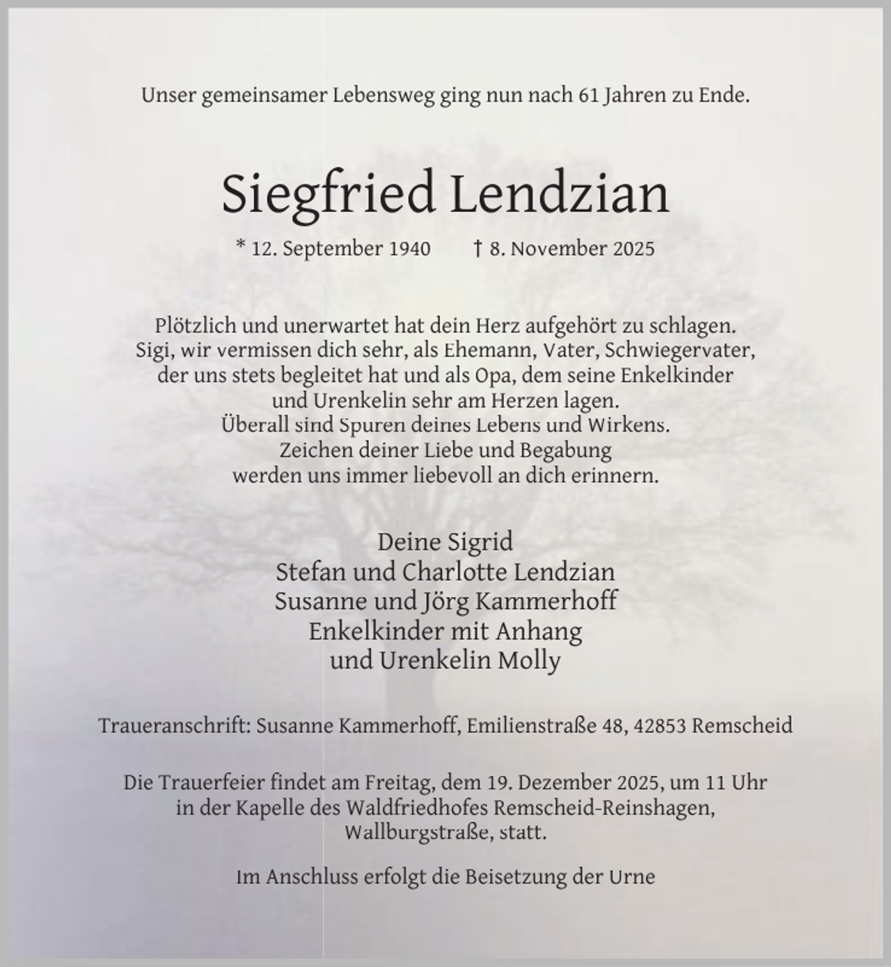<p>Unser gemeinsamer Lebensweg ging nun nach 61 Jahren zu Ende.</p><p>Siegfried Lendzian<br />* 12. September 1940</p><p>† 8. November 2025</p><p>Plötzlich und unerwartet hat dein Herz aufgehört zu schlagen.<br />Sigi, wir vermissen dich sehr, als Ehemann, Vater, Schwiegervater,<br />der uns stets begleitet hat und als Opa, dem seine Enkelkinder<br />und Urenkelin sehr am Herzen lagen.<br />Überall sind Spuren deines Lebens und Wirkens.<br />Zeichen deiner Liebe und Begabung<br />werden uns immer liebevoll an dich erinnern.</p><p>Deine Sigrid<br />Stefan und Charlotte Lendzian<br />Susanne und Jörg Kammerhoff<br />Enkelkinder mit Anhang<br />und Urenkelin Molly<br />Traueranschrift: Susanne Kammerhoff, Emilienstraße 48, 42853 Remscheid<br />Die Trauerfeier ﬁndet am Freitag, dem 19. Dezember 2025, um 11 Uhr<br />in der Kapelle des Waldfriedhofes Remscheid-Reinshagen,<br />Wallburgstraße, statt.<br />Im Anschluss erfolgt die Beisetzung der Urne</p>