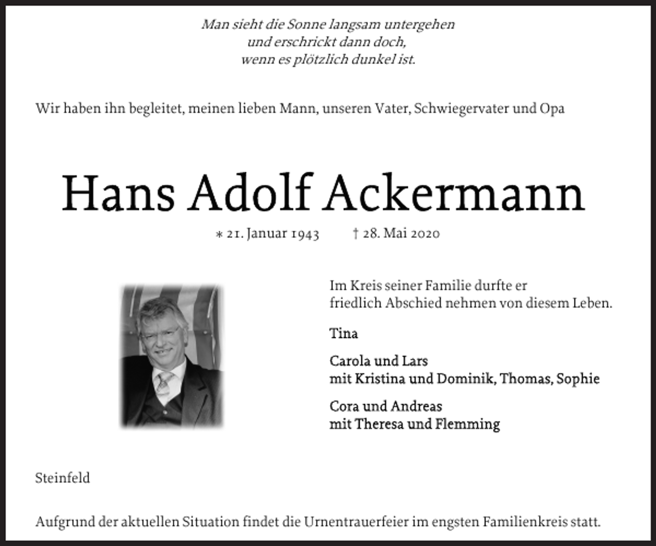<p>Man sieht die Sonne langsam untergehen<br />und erschrickt dann doch,<br />wenn es plötzlich dunkel ist.</p><p>Wir haben ihn begleitet, meinen lieben Mann, unseren Vater, Schwiegervater und Opa</p><p>* 21. Januar 1943</p><p>† 28. Mai 2020<br />Im Kreis seiner Familie durfte er<br />friedlich Abschied nehmen von diesem Leben.</p><p>Steinfeld<br />Aufgrund der aktuellen Situation findet die Urnentrauerfeier im engsten Familienkreis statt.</p>