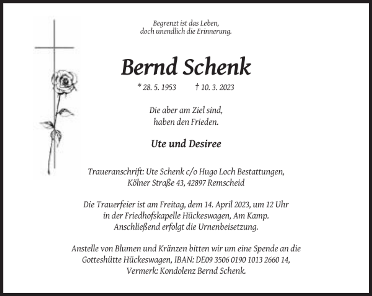 <p>Begrenzt ist das Leben,<br />doch unendlich die Erinnerung.</p><p>Bernd Schenk<br />* 28. 5. 1953</p><p>† 10. 3. 2023</p><p>Die aber am Ziel sind,<br />haben den Frieden.</p><p>Ute und Desiree<br />Traueranschrift: Ute Schenk c/o Hugo Loch Bestattungen,<br />Kölner Straße 43, 42897 Remscheid<br />Die Trauerfeier ist am Freitag, dem 14. April 2023, um 12 Uhr<br />in der Friedhofskapelle Hückeswagen, Am Kamp.<br />Anschließend erfolgt die Urnenbeisetzung.<br />Anstelle von Blumen und Kränzen bitten wir um eine Spende an die<br />Gotteshütte Hückeswagen, IBAN: DE09 3506 0190 1013 2660 14,<br />Vermerk: Kondolenz Bernd Schenk.</p>
