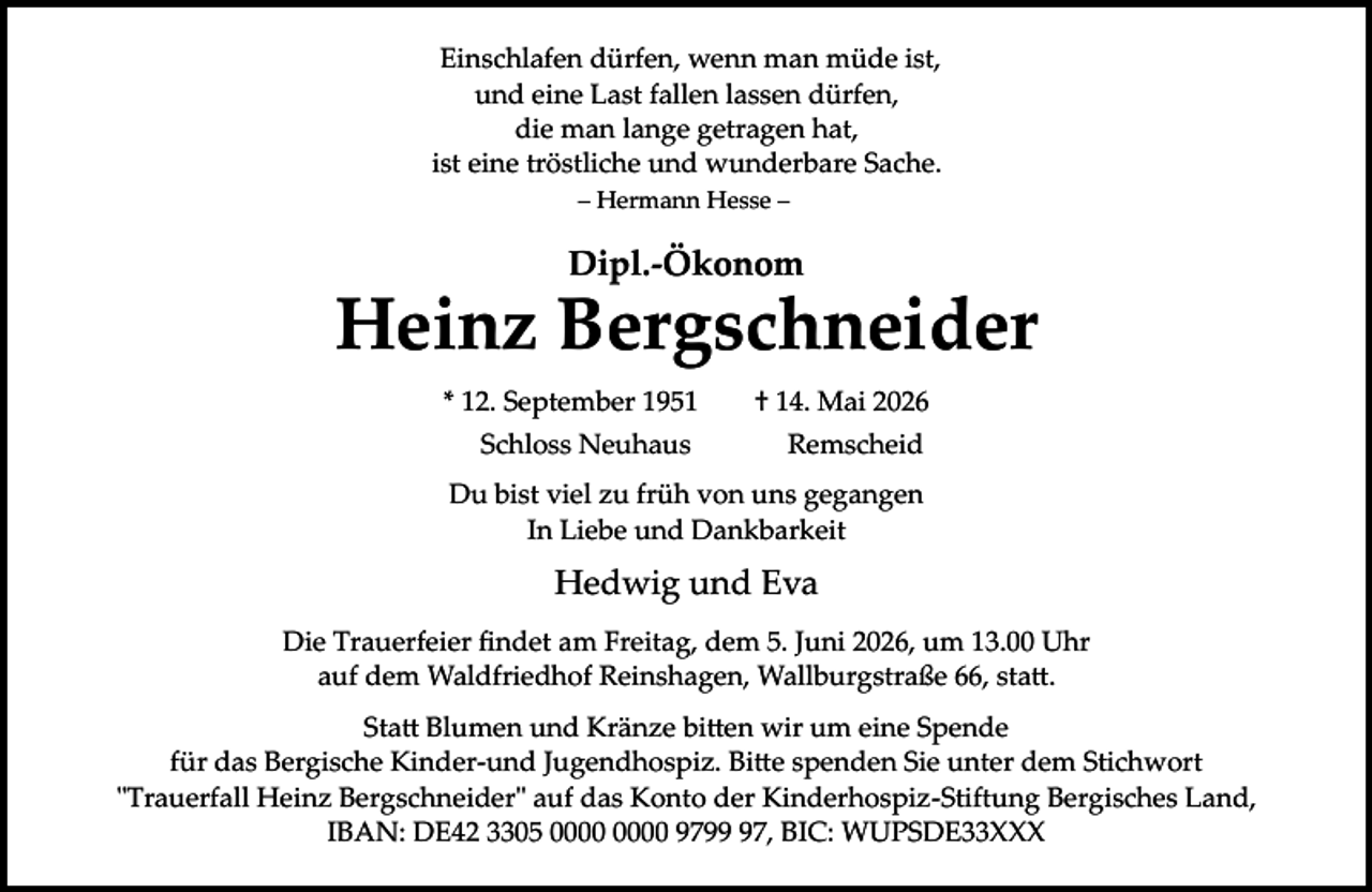 <p>Einschlafen dürfen, wenn man müde ist,<br />und eine Last fallen lassen dürfen,<br />die man lange getragen hat,<br />ist eine tröstliche und wunderbare Sache.<br />– Hermann Hesse –</p><p>Dipl.­Ökonom</p><p>Heinz Bergschneider<br />* 12. September 1951<br />Schloss Neuhaus</p><p>† 14. Mai 2026<br />Remscheid</p><p>Du bist viel zu früh von uns gegangen<br />In Liebe und Dankbarkeit</p><p>Hedwig und Eva<br />Die Trauerfeier ﬁndet am Freitag, dem 5. Juni 2026, um 13.00 Uhr<br />auf dem Waldfriedhof Reinshagen, Wallburgstraße 66, sta�.<br />Sta� Blumen und Kränze bi�en wir um eine Spende<br />für das Bergische Kinder­und Jugendhospiz. Bi�e spenden Sie unter dem Stichwort<br />"Trauerfall Heinz Bergschneider" auf das Konto der Kinderhospiz­Stiftung Bergisches Land,<br />IBAN: DE42 3305 9797, BIC: WUPSDE33XXX</p>