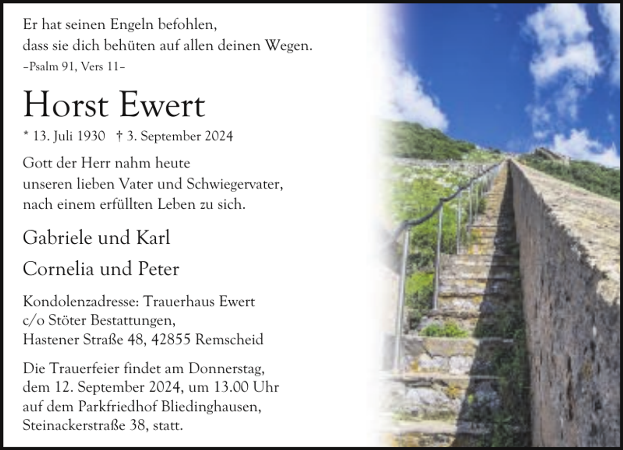 <p>Er hat seinen Engeln befohlen,<br />dass sie dich behüten auf allen deinen Wegen.<br />–Psalm 91, Vers 11–</p><p>Horst Ewert</p><p>* 13. Juli 1930 † 3. September 2024</p><p>Gott der Herr nahm heute<br />unseren lieben Vater und Schwiegervater,<br />nach einem erfüllten Leben zu sich.</p><p>Gabriele und Karl<br />Cornelia und Peter<br />Kondolenzadresse: Trauerhaus Ewert<br />c/o Stöter Bestattungen,<br />Hastener Straße 48, 42855 Remscheid<br />Die Trauerfeier findet am Donnerstag,<br />dem 12. September 2024, um 13.00 Uhr<br />auf dem Parkfriedhof Bliedinghausen,<br />Steinackerstraße 38, statt.</p>