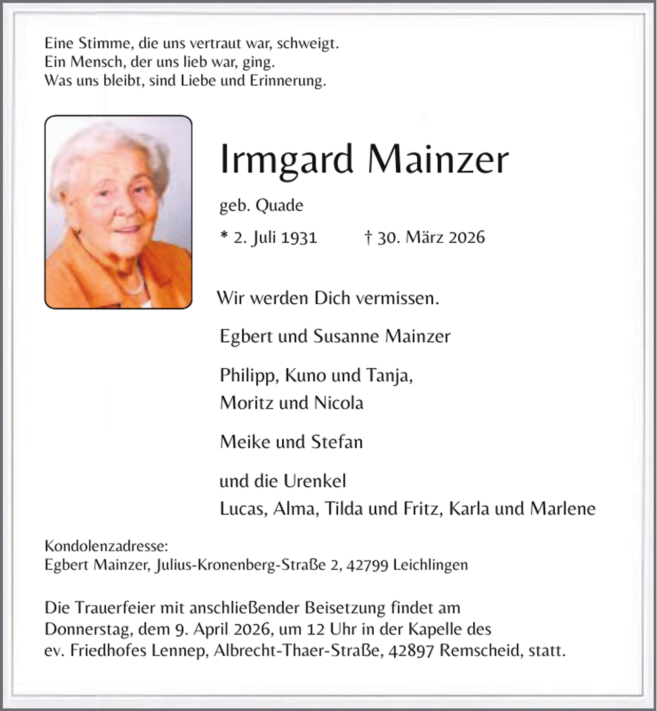 <p>Eine Stimme,<br />im<br />die uns vertraut war, schweigt.<br />Ein Mensch,<br />n<br />der uns lieb war, ging.<br />Was unss bleibt, sind Liebe und Erinnerung.</p><p>Irmgard Mainzer<br />geb. Quade<br />* 2. Juli 1931</p><p>† 30. März 2026</p><p>Wir werden Dich vermissen.</p><p>Egbert und Susanne Mainzer<br />Philipp, Kuno und Tanja,<br />Moritz und Nicola<br />Meike und Stefan<br />und die Urenkel<br />Lucas, Alma, Tilda und Fritz, Karla und Marlene<br />e<br />Kondolenzadresse:<br />Egbert M<br />Mainzer, Julius-Kronenberg-Straße 2, 42799 Leichlingen</p><p>Die Trauerfeier<br />a<br />mit anschließender Beisetzung findet am<br />Donnerstag,<br />r<br />dem 9. April 2026, um 12 Uhr in der Kapelle des<br />ev. Friedhofes<br />ed<br />Lennep, Albrecht-Thaer-Straße, 42897 Remscheid, statt.</p>