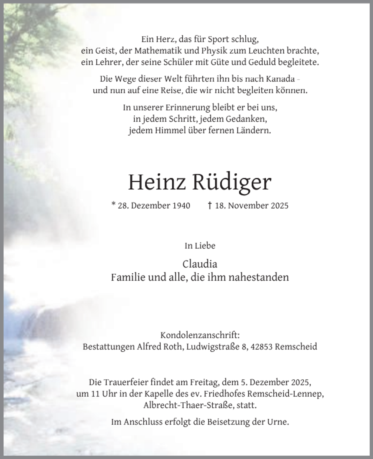 <p>Ein Herz, das für Sport schlug,<br />ein Geist, der Mathematik und Physik zum Leuchten brachte,<br />ein Lehrer, der seine Schüler mit Güte und Geduld begleitete.<br />Die Wege dieser Welt führten ihn bis nach Kanada und nun auf eine Reise, die wir nicht begleiten können.<br />In unserer Erinnerung bleibt er bei uns,<br />in jedem Schritt, jedem Gedanken,<br />jedem Himmel über fernen Ländern.</p><p>Heinz Rüdiger<br />* 28. Dezember 1940</p><p>† 18. November 2025</p><p>In Liebe</p><p>Claudia<br />Familie und alle, die ihm nahestanden</p><p>Kondolenzanschrift:<br />Bestattungen Alfred Roth, Ludwigstraße 8, 42853 Remscheid<br />Die Trauerfeier ﬁndet am Freitag, dem 5. Dezember 2025,<br />um 11 Uhr in der Kapelle des ev. Friedhofes Remscheid-Lennep,<br />Albrecht-Thaer-Straße, statt.<br />Im Anschluss erfolgt die Beisetzung der Urne.</p>