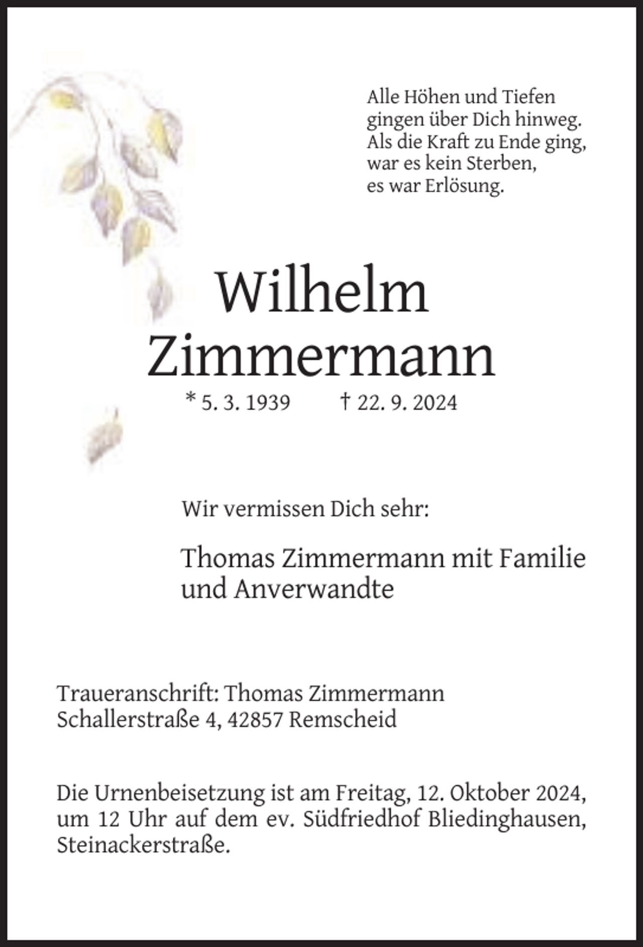 <p>Alle Höhen und Tiefen<br />gingen über Dich hinweg.<br />Als die Kraft zu Ende ging,<br />war es kein Sterben,<br />es war Erlösung.</p><p>Wilhelm<br />Zimmermann<br />* 5. 3. 1939</p><p>† 22. 9. 2024</p><p>Wir vermissen Dich sehr:</p><p>Thomas Zimmermann mit Familie<br />und Anverwandte</p><p>Traueranschrift: Thomas Zimmermann<br />Schallerstraße 4, 42857 Remscheid</p><p>Die Urnenbeisetzung ist am Freitag, 12. Oktober 2024,<br />um 12 Uhr auf dem ev. Südfriedhof Bliedinghausen,<br />Steinackerstraße.</p>