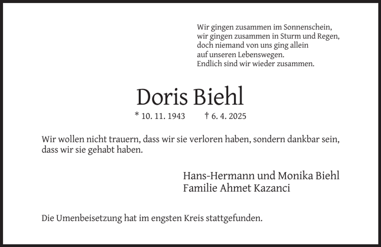 <p>Wir gingen zusammen im Sonnenschein,<br />wir gingen zusammen in Sturm und Regen,<br />doch niemand von uns ging allein<br />auf unseren Lebenswegen.<br />Endlich sind wir wieder zusammen.</p><p>Doris Biehl<br />* 10. 11. 1943</p><p>† 6. 4. 2025</p><p>Wir wollen nicht trauern, dass wir sie verloren haben, sondern dankbar sein,<br />dass wir sie gehabt haben.</p><p>Hans-Hermann und Monika Biehl<br />Familie Ahmet Kazanci<br />Die Umenbeisetzung hat im engsten Kreis stattgefunden.</p>