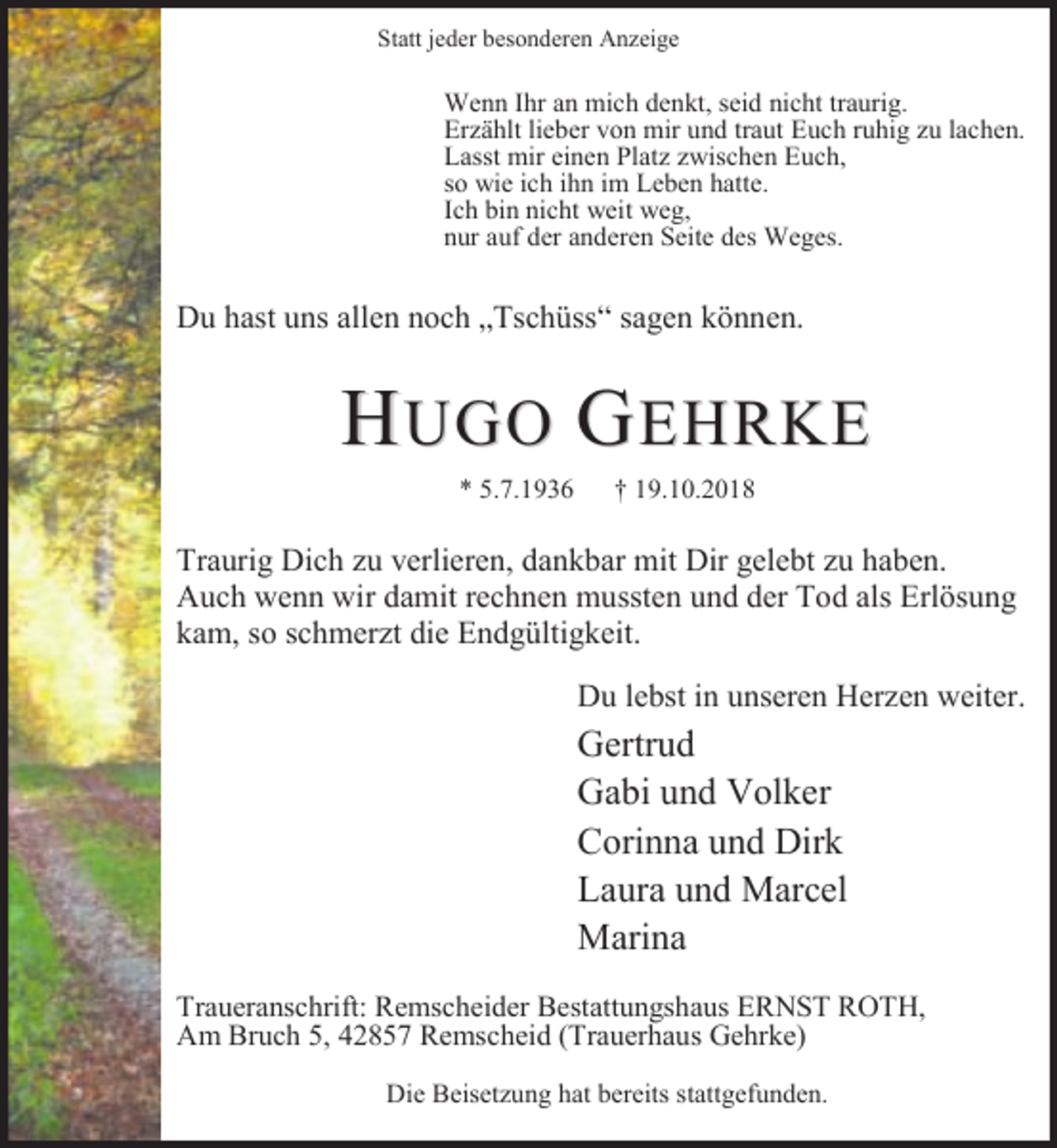 <p>Statt jeder besonderen Anzeige</p><p>Wenn Ihr an mich denkt, seid nicht traurig.<br />Erzählt lieber von mir und traut Euch ruhig zu lachen.<br />Lasst mir einen Platz zwischen Euch,<br />so wie ich ihn im Leben hatte.<br />Ich bin nicht weit weg,<br />nur auf der anderen Seite des Weges.</p><p>Du hast uns allen noch „Tschüss“ sagen können.</p><p>HUGO GEHRKE<br />* 5.7.1936</p><p>† 19.10.2018</p><p>Traurig Dich zu verlieren, dankbar mit Dir gelebt zu haben.<br />Auch wenn wir damit rechnen mussten und der Tod als Erlösung<br />kam, so schmerzt die Endgültigkeit.<br />Du lebst in unseren Herzen weiter.</p><p>Gertrud<br />Gabi und Volker<br />Corinna und Dirk<br />Laura und Marcel<br />Marina<br />Traueranschrift: Remscheider Bestattungshaus ERNST ROTH,<br />Am Bruch 5, 42857 Remscheid (Trauerhaus Gehrke)<br />Die Beisetzung hat bereits stattgefunden.</p>