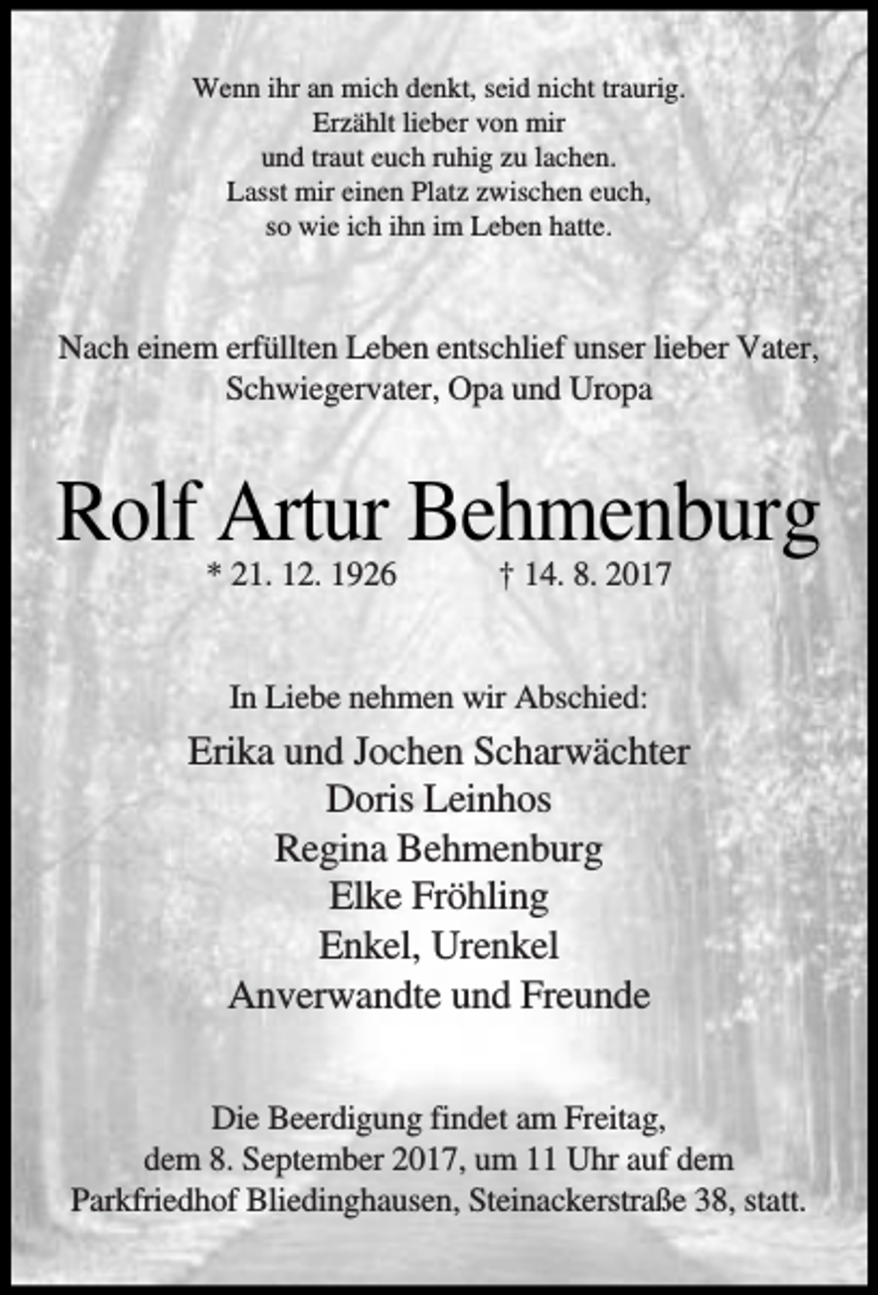 <p>Wenn ihr an mich denkt, seid nicht traurig.<br />Erzählt lieber von mir<br />und traut euch ruhig zu lachen.<br />Lasst mir einen Platz zwischen euch,<br />so wie ich ihn im Leben hatte.</p><p>Nach einem erfüllten Leben entschlief unser lieber Vater,<br />Schwiegervater, Opa und Uropa</p><p>Rolf Artur Behmenburg<br />* 21. 12. 1926</p><p>† 14. 8. 2017</p><p>In Liebe nehmen wir Abschied:</p><p>Erika und Jochen Scharwächter<br />Doris Leinhos<br />Regina Behmenburg<br />Elke Fröhling<br />Enkel, Urenkel<br />Anverwandte und Freunde<br />Die Beerdigung findet am Freitag,<br />dem 8. September 2017, um 11 Uhr auf dem<br />Parkfriedhof Bliedinghausen, Steinackerstraße 38, statt.</p>