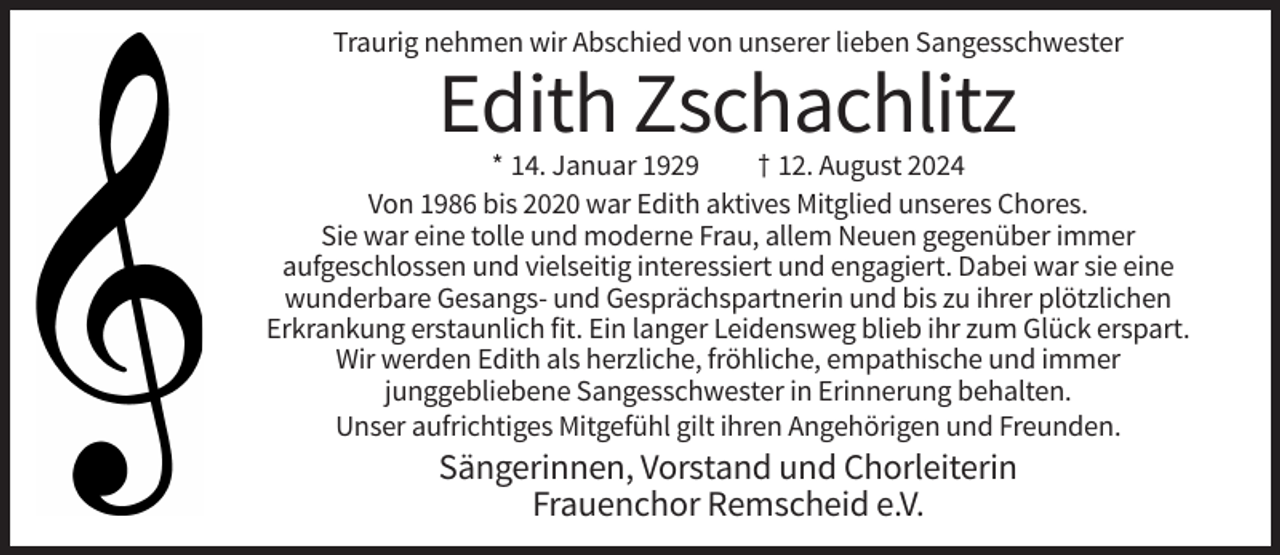 <p>Traurig nehmen wir Abschied von unserer lieben Sangesschwester</p><p>Edith Zschachlitz<br />* 14. Januar 1929<br />† 12. August 2024<br />Von 1986 bis 2020 war Edith aktives Mitglied unseres Chores.<br />Sie war eine tolle und moderne Frau, allem Neuen gegenüber immer<br />aufgeschlossen und vielseitig interessiert und engagiert. Dabei war sie eine<br />wunderbare Gesangs- und Gesprächspartnerin und bis zu ihrer plötzlichen<br />Erkrankung erstaunlich fit. Ein langer Leidensweg blieb ihr zum Glück erspart.<br />Wir werden Edith als herzliche, fröhliche, empathische und immer<br />junggebliebene Sangesschwester in Erinnerung behalten.<br />Unser aufrichtiges Mitgefühl gilt ihren Angehörigen und Freunden.</p><p>Sängerinnen, Vorstand und Chorleiterin<br />Frauenchor Remscheid e.V.</p>