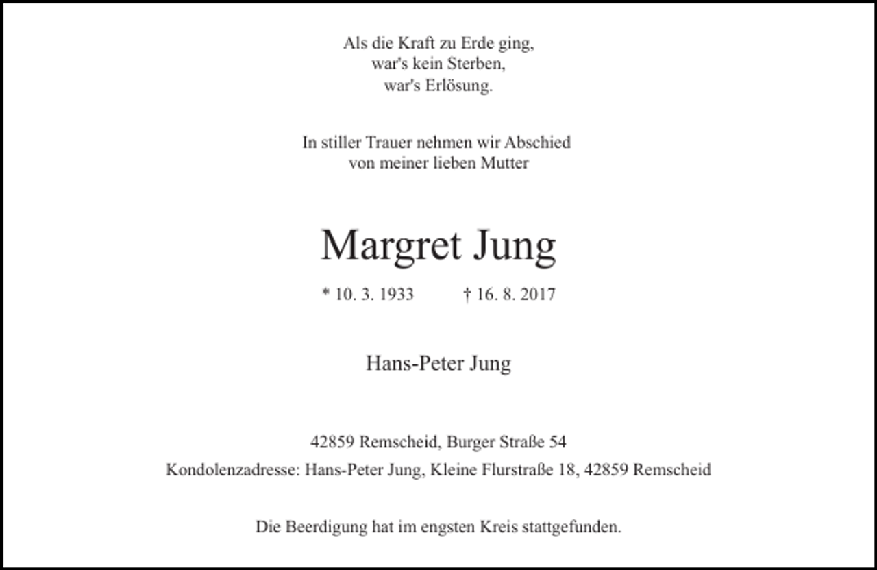 <p>Als die Kraft zu Erde ging,<br />war's kein Sterben,<br />war's Erlösung.<br />In stiller Trauer nehmen wir Abschied<br />von meiner lieben Mutter</p><p>Margret Jung<br />* 10. 3. 1933</p><p>† 16. 8. 2017</p><p>Hans-Peter Jung<br />42859 Remscheid, Burger Straße 54<br />Kondolenzadresse: Hans-Peter Jung, Kleine Flurstraße 18, 42859 Remscheid<br />Die Beerdigung hat im engsten Kreis stattgefunden.</p>
