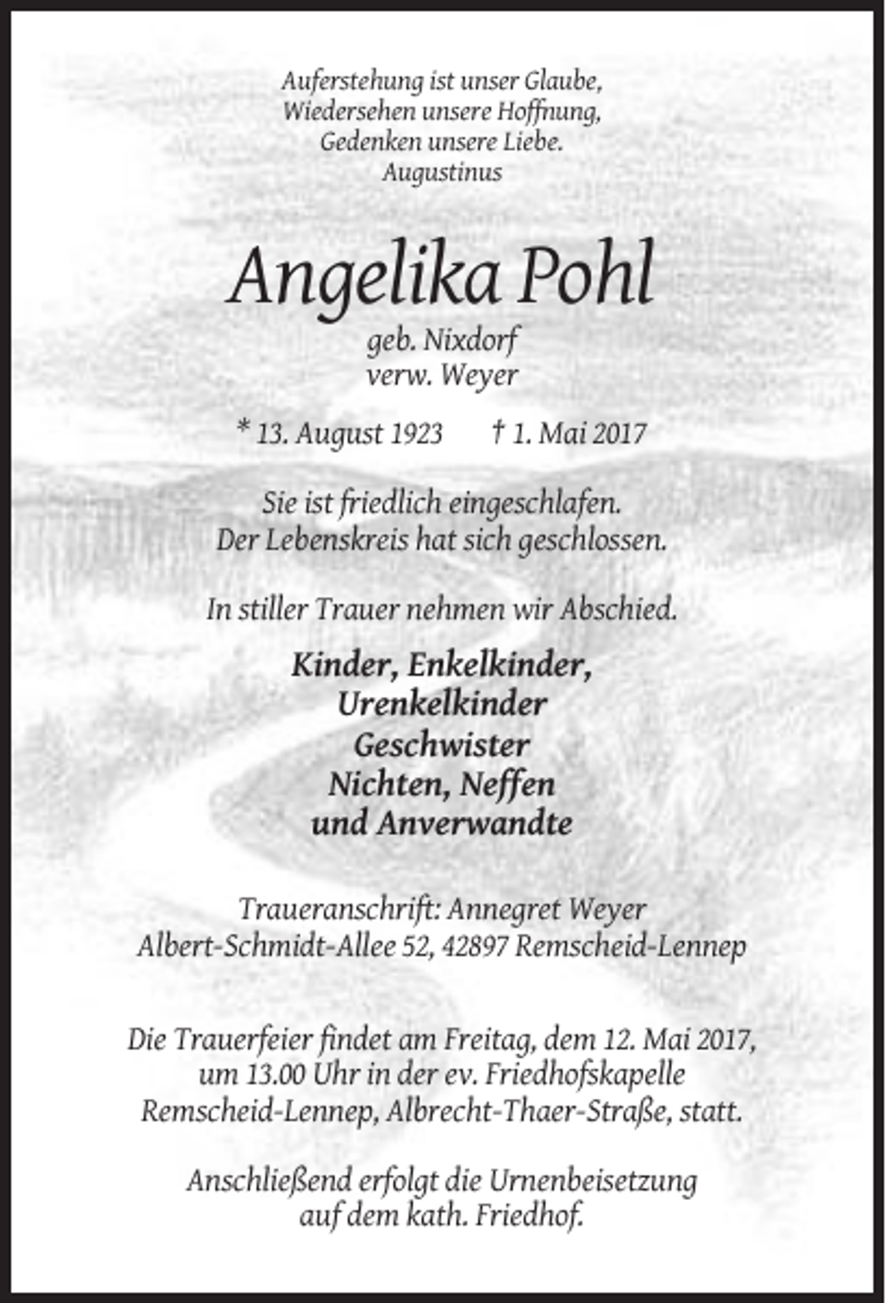 <p>Auferstehung ist unser Glaube,<br />Wiedersehen unsere Hoffnung,<br />Gedenken unsere Liebe.<br />Augustinus</p><p>Angelika Pohl<br />geb. Nixdorf<br />verw. Weyer<br />* 13. August 1923</p><p>† 1. Mai 2017</p><p>Sie ist friedlich eingeschlafen.<br />Der Lebenskreis hat sich geschlossen.<br />In stiller Trauer nehmen wir Abschied.</p><p>Kinder, Enkelkinder,<br />Urenkelkinder<br />Geschwister<br />Nichten, Neffen<br />und Anverwandte<br />Traueranschrift: Annegret Weyer<br />Albert-Schmidt-Allee 52, 42897 Remscheid-Lennep</p><p>Die Trauerfeier findet am Freitag, dem 12. Mai 2017,<br />um 13.00 Uhr in der ev. Friedhofskapelle<br />Remscheid-Lennep, Albrecht-Thaer-Straße, statt.<br />Anschließend erfolgt die Urnenbeisetzung<br />auf dem kath. Friedhof.</p>