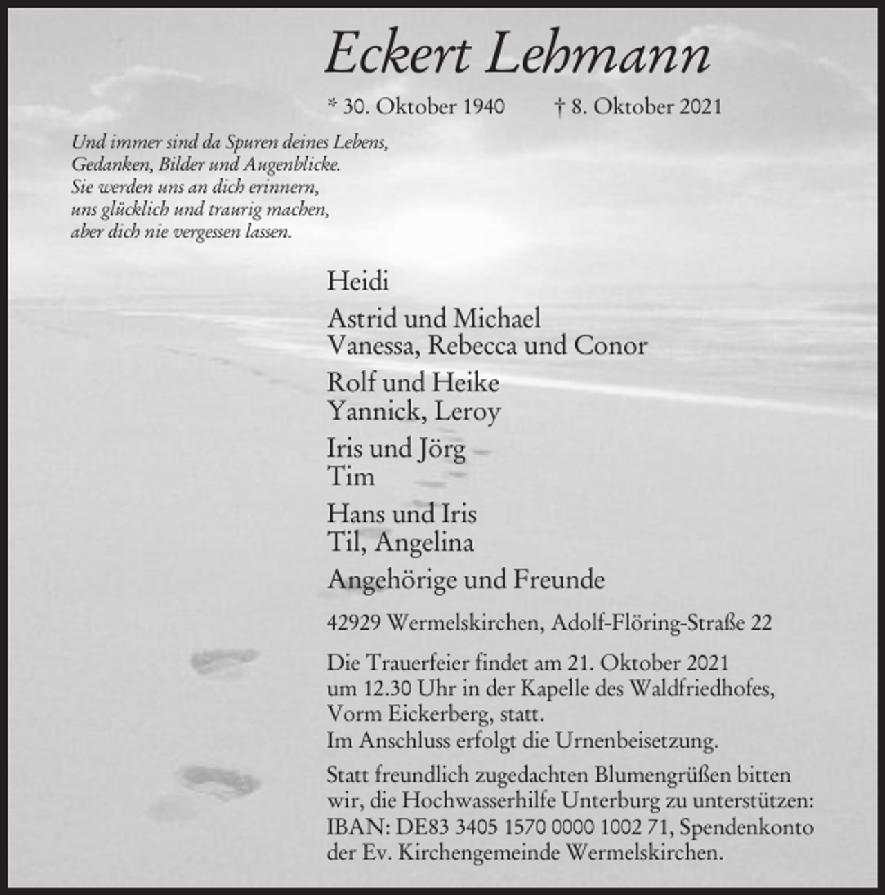 <p>Eckert Lehmann<br />* 30. Oktober 1940</p><p>† 8. Oktober 2021</p><p>Und immer sind da Spuren deines Lebens,<br />Gedanken, Bilder und Augenblicke.<br />Sie werden uns an dich erinnern,<br />uns glücklich und traurig machen,<br />aber dich nie vergessen lassen.</p><p>Heidi<br />Astrid und Michael<br />Vanessa, Rebecca und Conor<br />Rolf und Heike<br />Yannick, Leroy<br />Iris und Jörg<br />Tim<br />Hans und Iris<br />Til, Angelina<br />Angehörige und Freunde<br />42929 Wermelskirchen, Adolf-Flöring-Straße 22<br />Die Trauerfeier findet am 21. Oktober 2021<br />um 12.30 Uhr in der Kapelle des Waldfriedhofes,<br />Vorm Eickerberg, statt.<br />Im Anschluss erfolgt die Urnenbeisetzung.<br />Statt freundlich zugedachten Blumengrüßen bitten<br />wir, die Hochwasserhilfe Unterburg zu unterstützen:<br />IBAN: DE8405 157000 1002 71, Spendenkonto<br />der Ev. Kirchengemeinde Wermelskirchen.</p>