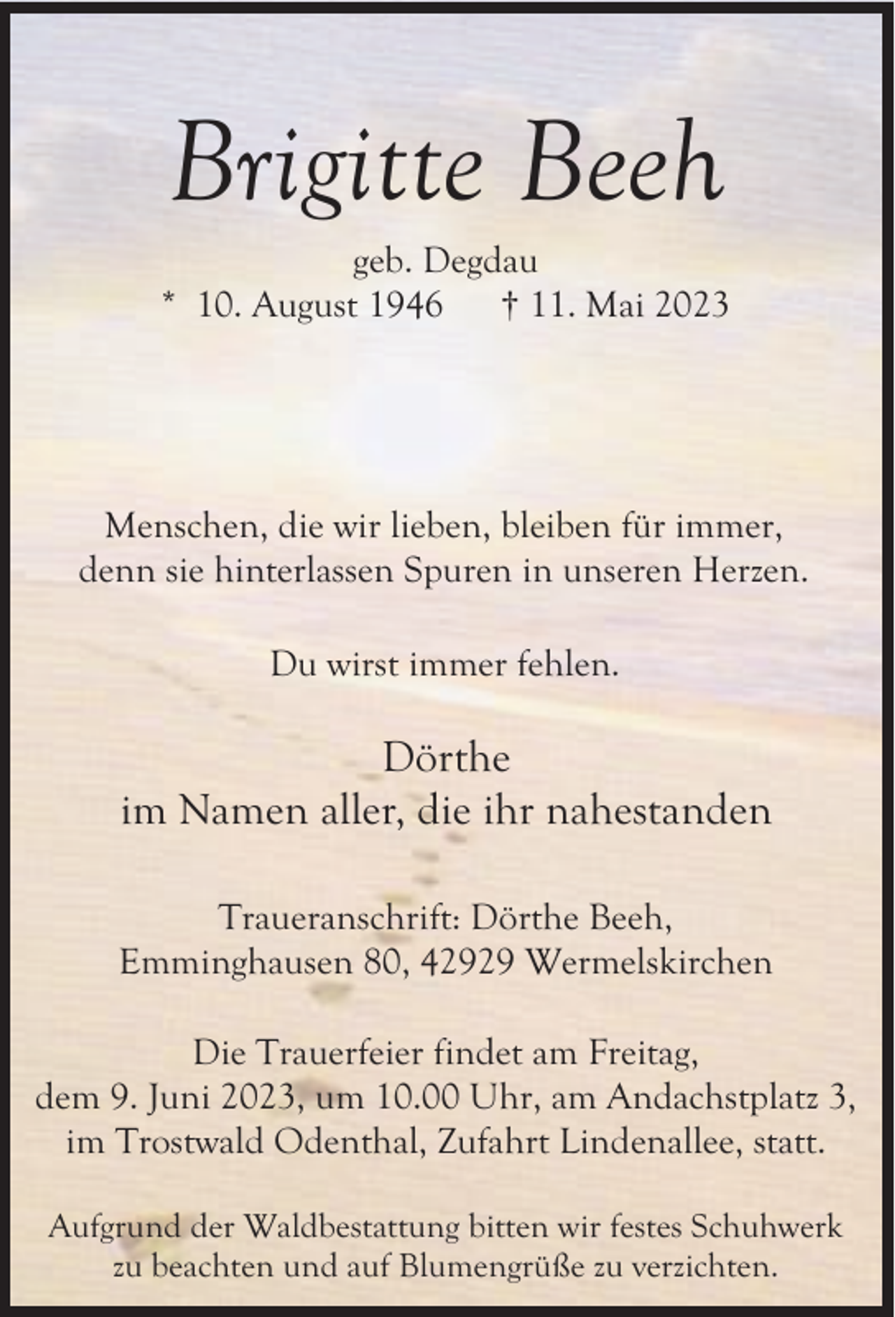 <p>Brigitte Beeh</p><p>geb. Degdau<br />* 10. August 1946<br />† 11. Mai 2023</p><p>Menschen, die wir lieben, bleiben für immer,<br />denn sie hinterlassen Spuren in unseren Herzen.<br />Du wirst immer fehlen.</p><p>Dörthe<br />im Namen aller, die ihr nahestanden<br />Traueranschrift: Dörthe Beeh,<br />Emminghausen 80, 42929 Wermelskirchen<br />Die Trauerfeier findet am Freitag,<br />dem 9. Juni 2023, um 10.00 Uhr, am Andachstplatz 3,<br />im Trostwald Odenthal, Zufahrt Lindenallee, statt.<br />Aufgrund der Waldbestattung bitten wir festes Schuhwerk<br />zu beachten und auf Blumengrüße zu verzichten.</p>