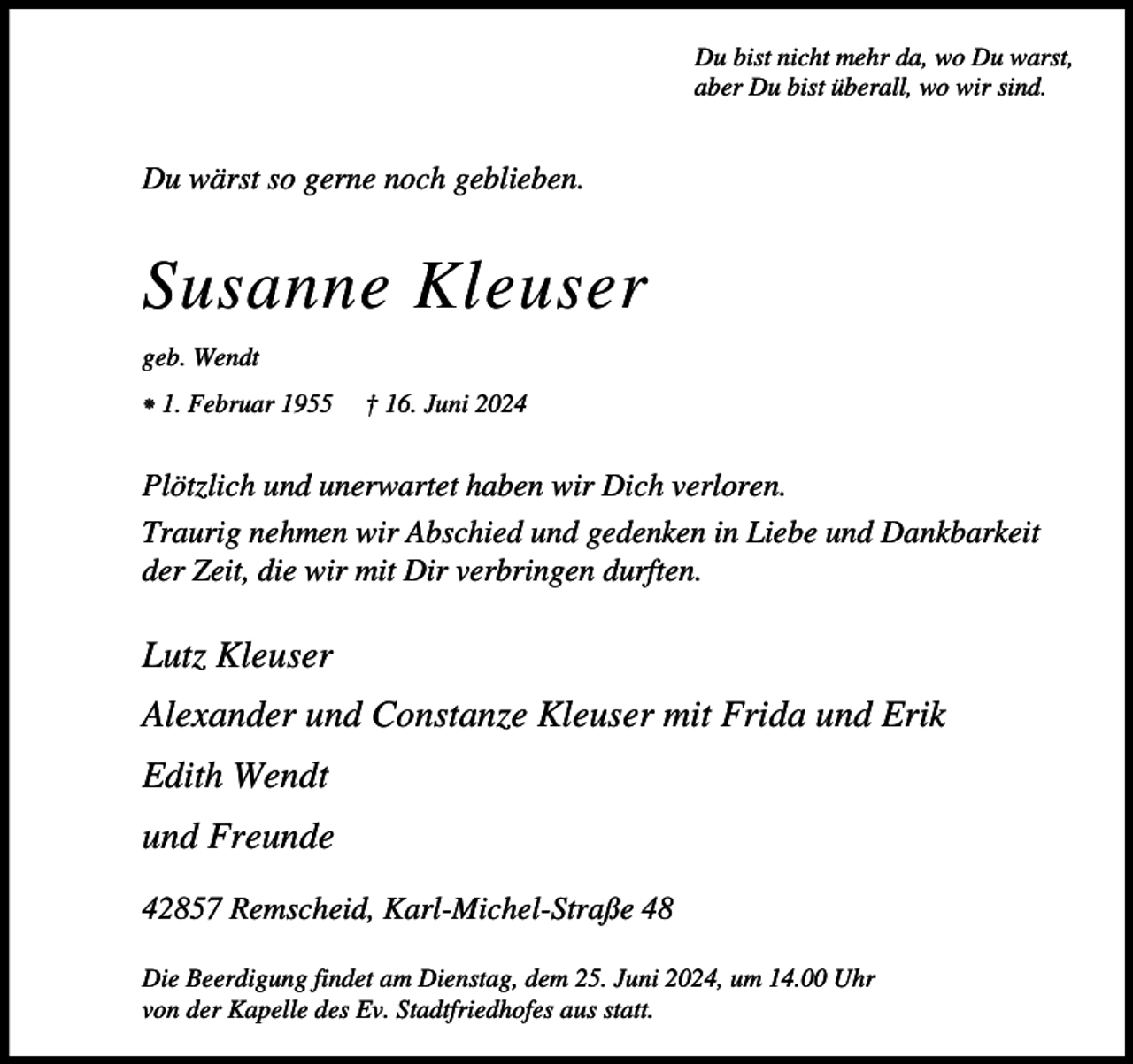 <p>Du bist nicht mehr da, wo Du warst,<br />aber Du bist überall, wo wir sind.</p><p>Du wärst so gerne noch geblieben.</p><p>Susanne Kleuser<br />geb. Wendt<br />⁕ 1. Februar 1955</p><p>† 16. Juni 2024</p><p>Plötzlich und unerwartet haben wir Dich verloren.<br />Traurig nehmen wir Abschied und gedenken in Liebe und Dankbarkeit<br />der Zeit, die wir mit Dir verbringen durften.</p><p>Lutz Kleuser<br />Alexander und Constanze Kleuser mit Frida und Erik<br />Edith Wendt<br />und Freunde<br />42857 Remscheid, Karl-Michel-Straße 48<br />Die Beerdigung findet am Dienstag, dem 25. Juni 2024, um 14.00 Uhr<br />von der Kapelle des Ev. Stadtfriedhofes aus statt.</p>