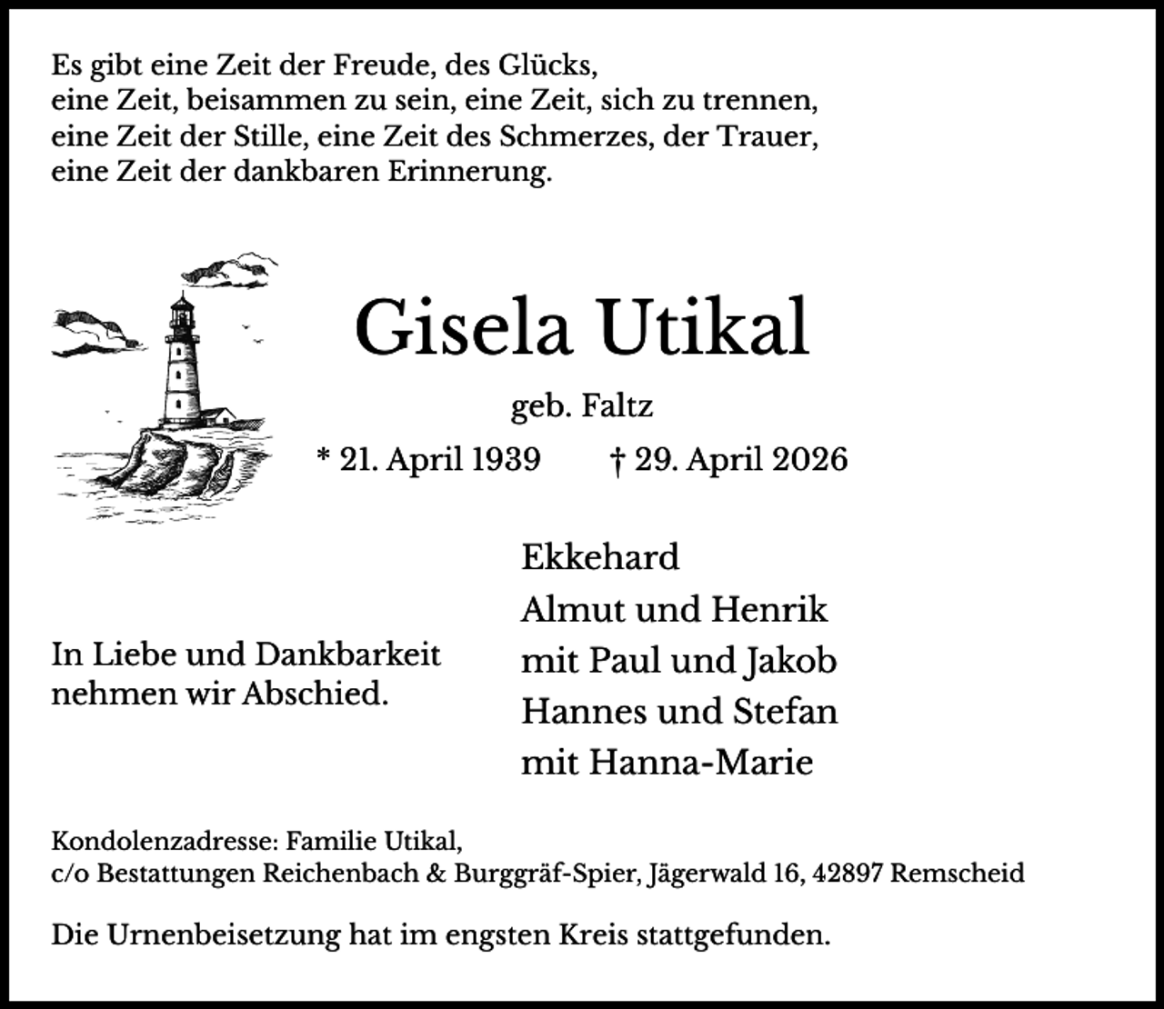 <p>Es gibt eine Zeit der Freude, des Glücks,<br />eine Zeit, beisammen zu sein, eine Zeit, sich zu trennen,<br />eine Zeit der Stille, eine Zeit des Schmerzes, der Trauer,<br />eine Zeit der dankbaren Erinnerung.</p><p>Gisela Utikal<br />geb. Faltz<br />* 21. April 1939</p><p>† 29. April 2026</p><p>Ekkehard<br />Almut und Henrik<br />In Liebe und Dankbarkeit<br />nehmen wir Abschied.</p><p>mit Paul und Jakob<br />Hannes und Stefan<br />mit Hanna-Marie</p><p>Kondolenzadresse: Familie Utikal,<br />c/o Bestattungen Reichenbach &amp; Burggräf-Spier, Jägerwald 16, 42897 Remscheid</p><p>Die Urnenbeisetzung hat im engsten Kreis stattgefunden.</p>
