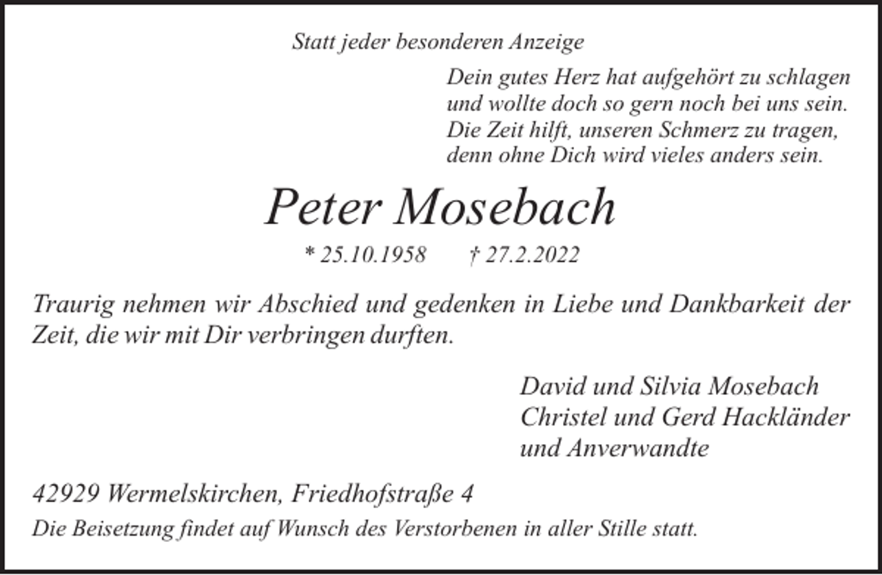 <p>Statt jeder besonderen Anzeige<br />Dein gutes Herz hat aufgehört zu schlagen<br />und wollte doch so gern noch bei uns sein.<br />Die Zeit hilft, unseren Schmerz zu tragen,<br />denn ohne Dich wird vieles anders sein.</p><p>Peter Mosebach<br />* 25.10.1958</p><p>† 27.2.2022</p><p>Traurig nehmen wir Abschied und gedenken in Liebe und Dankbarkeit der<br />Zeit, die wir mit Dir verbringen durften.<br />David und Silvia Mosebach<br />Christel und Gerd Hackländer<br />und Anverwandte<br />42929 Wermelskirchen, Friedhofstraße 4<br />Die Beisetzung findet auf Wunsch des Verstorbenen in aller Stille statt.</p>