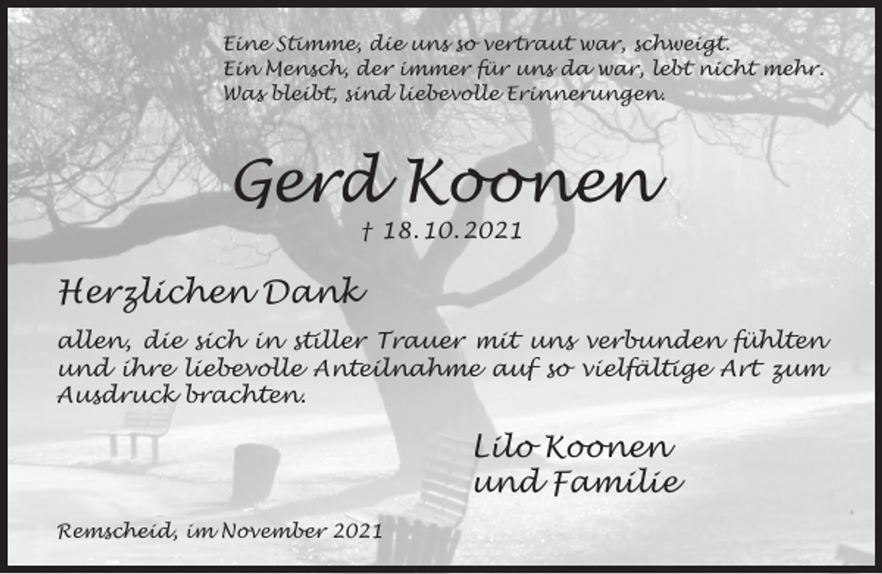 <p>Eine Stimme, die uns so vertraut war, schweigt.<br />Ein Mensch, der immer für uns da war, lebt nicht mehr.<br />Was bleibt, sind liebevolle Erinnerungen.</p><p>Gerd Koonen<br />† 18. 10. 2021</p><p>Herzlichen Dank<br />allen, die sich in stiller Trauer mit uns verbunden fühlten<br />und ihre liebevolle Anteilnahme auf so vielfältige Art zum<br />Ausdruck brachten.</p><p>Lilo Koonen<br />und Familie<br />Remscheid, im November 2021</p>