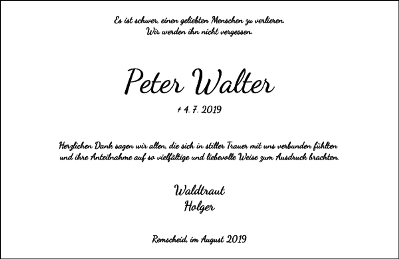 <p>Es ist schwer, einen geliebten Menschen zu verlieren.<br />Wir werden ihn nicht vergessen.</p><p>Peter Walter<br />† 4. 7. 2019</p><p>Herzlichen Dank sagen wir a�en, die sich in sti�er Trauer mit uns verbunden fühlten<br />und ihre Anteilnahme auf so vielfältige und liebevo�e Weise zum Ausdruck �achten.</p><p>Waldtraut<br />Holger<br />Remscheid, im August 2019</p>