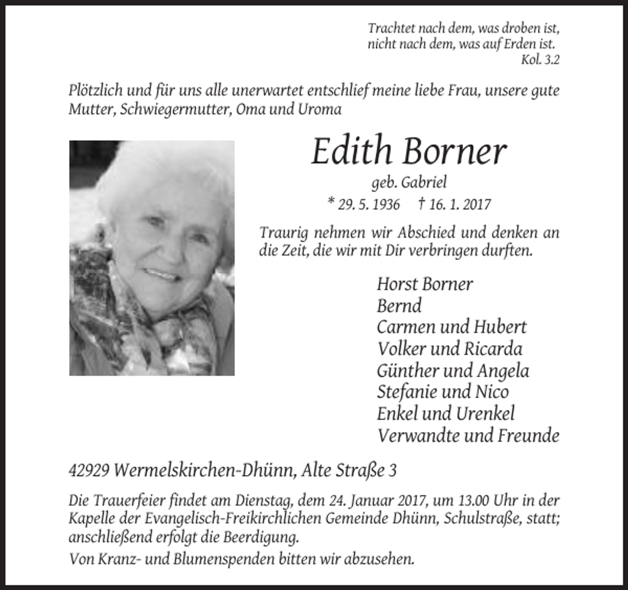 <p>Trachtet nach dem, was droben ist,<br />nicht nach dem, was auf Erden ist.<br />Kol. 3.2</p><p>Plötzlich und für uns alle unerwartet entschlief meine liebe Frau, unsere gute<br />Mutter, Schwiegermutter, Oma und Uroma</p><p>Edith Borner<br />geb. Gabriel<br />* 29. 5. 1936 † 16. 1. 2017<br />Traurig nehmen wir Abschied und denken an<br />die Zeit, die wir mit Dir verbringen durften.</p><p>Horst Borner<br />Bernd<br />Carmen und Hubert<br />Volker und Ricarda<br />Günther und Angela<br />Stefanie und Nico<br />Enkel und Urenkel<br />Verwandte und Freunde<br />42929 Wermelskirchen-Dhünn, Alte Straße 3<br />Die Trauerfeier findet am Dienstag, dem 24. Januar 2017, um 13.00 Uhr in der<br />Kapelle der Evangelisch-Freikirchlichen Gemeinde Dhünn, Schulstraße, statt;<br />anschließend erfolgt die Beerdigung.<br />Von Kranz- und Blumenspenden bitten wir abzusehen.</p>