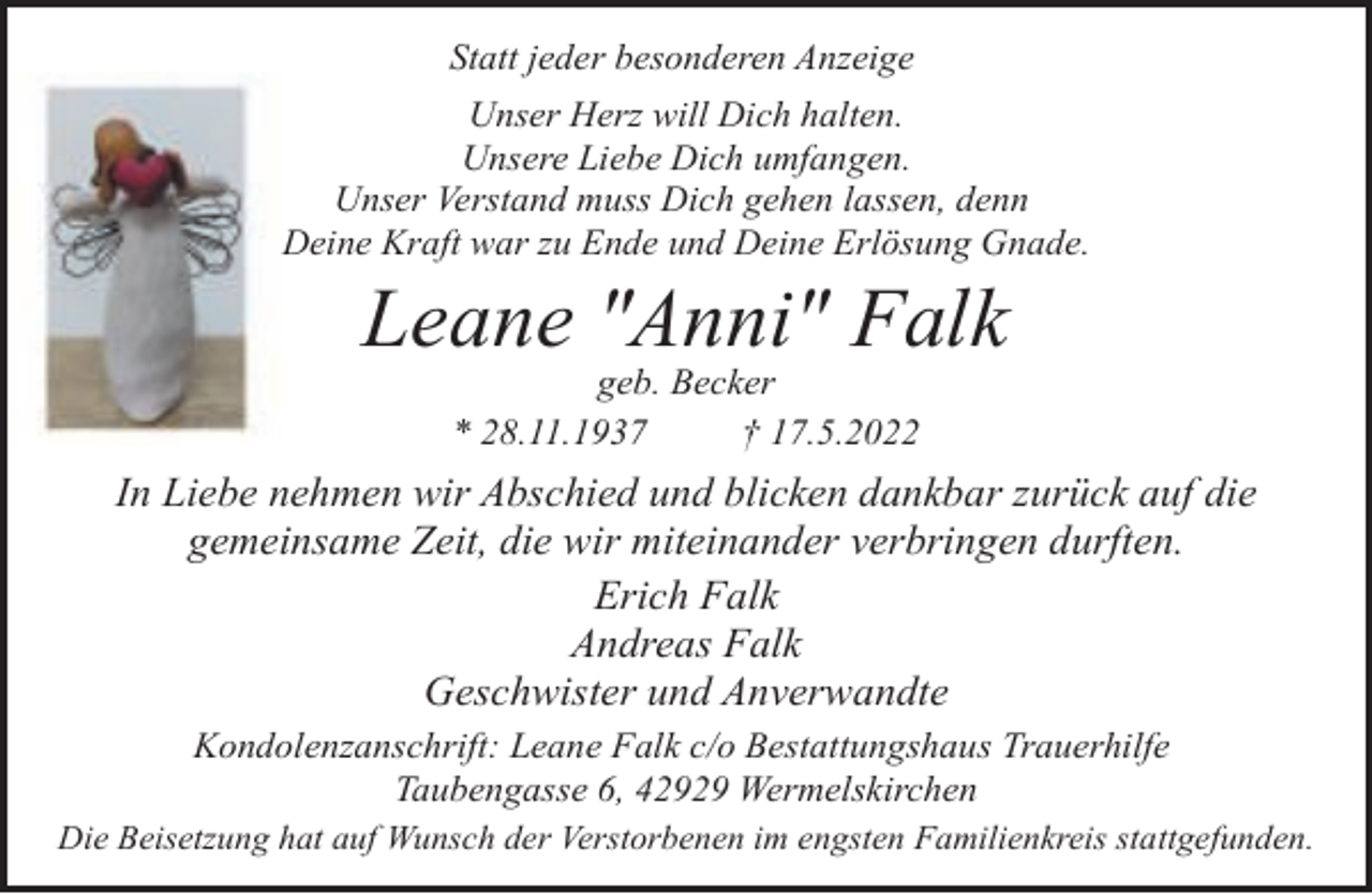 <p>Statt jeder besonderen Anzeige<br />Unser Herz will Dich halten.<br />Unsere Liebe Dich umfangen.<br />Unser Verstand muss Dich gehen lassen, denn<br />Deine Kraft war zu Ende und Deine Erlösung Gnade.</p><p>Leane "Anni" Falk<br />geb. Becker<br />* 28.11.1937<br />† 17.5.2022</p><p>In Liebe nehmen wir Abschied und blicken dankbar zurück auf die<br />gemeinsame Zeit, die wir miteinander verbringen durften.<br />Erich Falk<br />Andreas Falk<br />Geschwister und Anverwandte<br />Kondolenzanschrift: Leane Falk c/o Bestattungshaus Trauerhilfe<br />Taubengasse 6, 42929 Wermelskirchen<br />Die Beisetzung hat auf Wunsch der Verstorbenen im engsten Familienkreis stattgefunden.</p>
