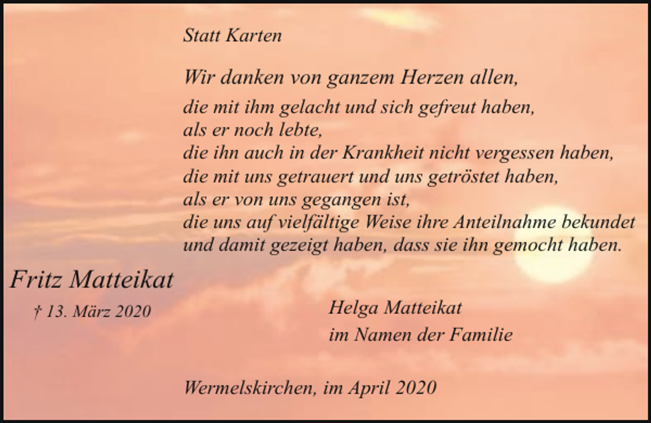 <p>Statt Karten</p><p>Wir danken von ganzem Herzen allen,<br />die mit ihm gelacht und sich gefreut haben,<br />als er noch lebte,<br />die ihn auch in der Krankheit nicht vergessen haben,<br />die mit uns getrauert und uns getröstet haben,<br />als er von uns gegangen ist,<br />die uns auf vielfältige Weise ihre Anteilnahme bekundet<br />und damit gezeigt haben, dass sie ihn gemocht haben.</p><p>Fritz Matteikat<br />† 13. März 2020</p><p>Helga Matteikat<br />im Namen der Familie<br />Wermelskirchen, im April 2020</p>