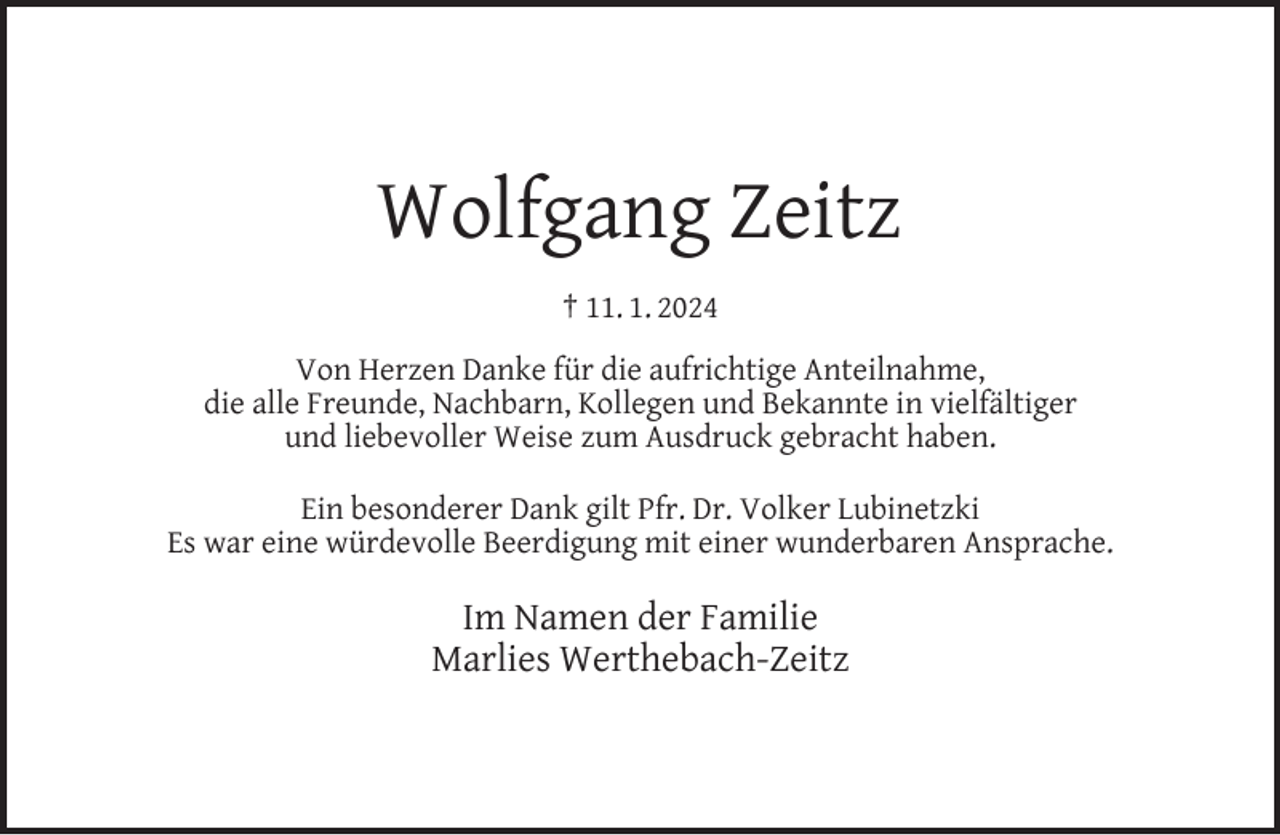 <p>Wolfgang Zeitz<br />† 11. 1. 2024<br />Von Herzen Danke für die aufrichtige Anteilnahme,<br />die alle Freunde, Nachbarn, Kollegen und Bekannte in vielfältiger<br />und liebevoller Weise zum Ausdruck gebracht haben.<br />Ein besonderer Dank gilt Pfr. Dr. Volker Lubinetzki<br />Es war eine würdevolle Beerdigung mit einer wunderbaren Ansprache.</p><p>Im Namen der Familie<br />Marlies Werthebach-Zeitz</p>