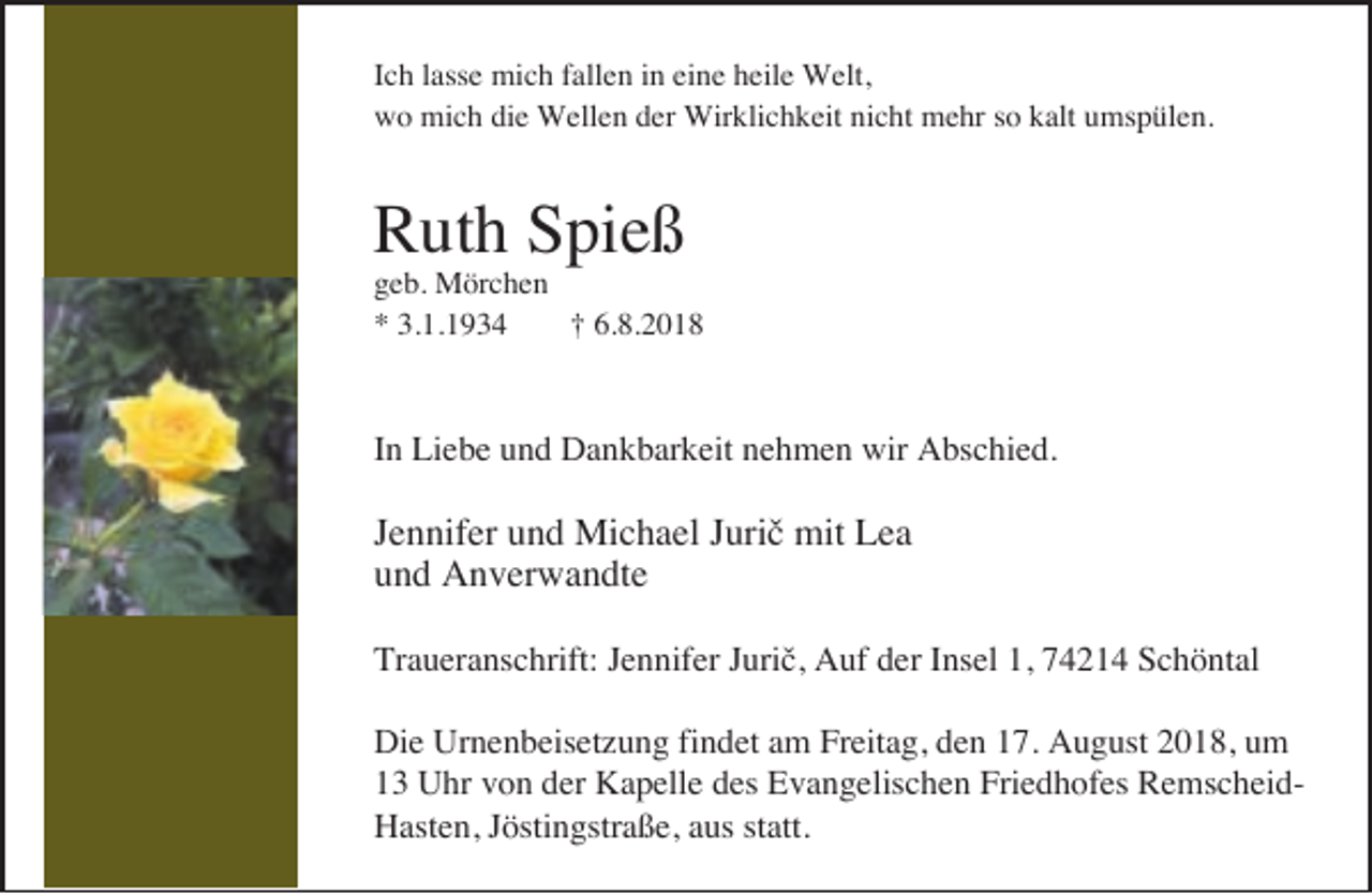 <p>Ich lasse mich fallen in eine heile Welt,<br />wo mich die Wellen der Wirklichkeit nicht mehr so kalt umspülen.</p><p>Ruth Spieß</p><p>geb. Mörchen<br />* 3.1.1934<br />† 6.8.2018</p><p>In Liebe und Dankbarkeit nehmen wir Abschied.</p><p>Jennifer und Michael Jurič mit Lea<br />und Anverwandte<br />Traueranschrift: Jennifer Jurič, Auf der Insel 1, 74214 Schöntal<br />Die Urnenbeisetzung findet am Freitag, den 17. August 2018, um<br />13 Uhr von der Kapelle des Evangelischen Friedhofes RemscheidHasten, Jöstingstraße, aus statt.</p>