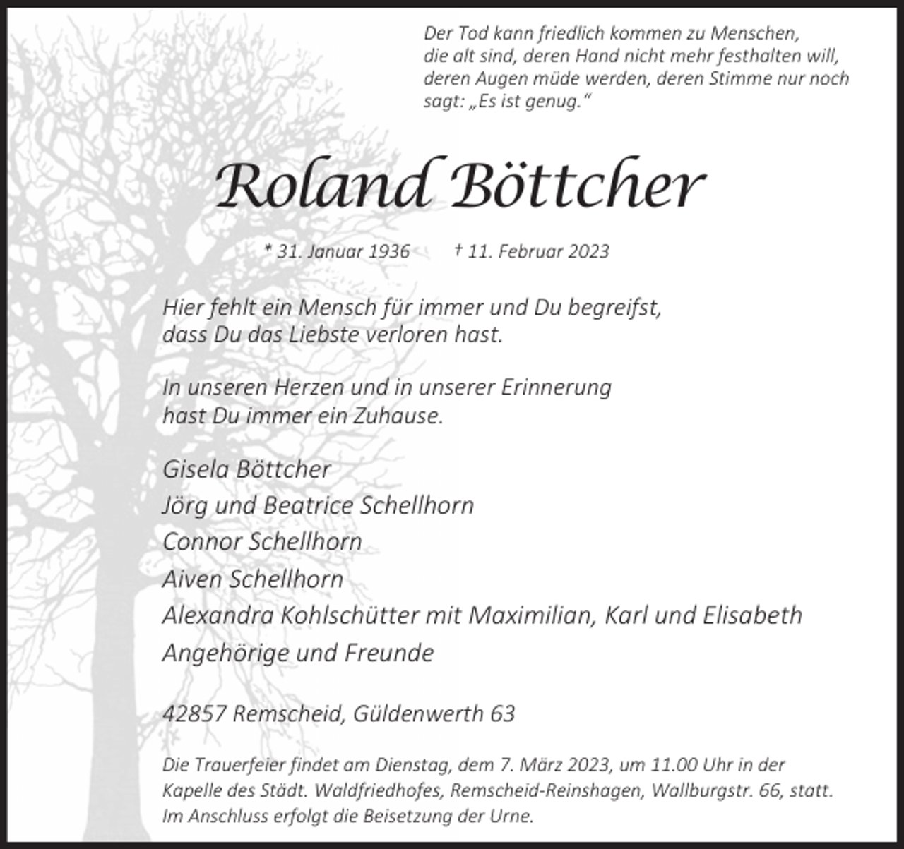 <p>Der Tod kann friedlich kommen zu Menschen,<br />die alt sind, deren Hand nicht mehr festhalten will,<br />deren Augen müde werden, deren Stimme nur noch<br />sagt: „Es ist genug.“</p><p>Roland Böttcher<br />* 31. Januar 1936</p><p>† 11. Februar 2023</p><p>Hier fehlt ein Mensch für immer und Du begreifst,<br />dass Du das Liebste verloren hast.<br />In unseren Herzen und in unserer Erinnerung<br />hast Du immer ein Zuhause.</p><p>Gisela Böttcher<br />Jörg und Beatrice Schellhorn<br />Connor Schellhorn<br />Aiven Schellhorn<br />Alexandra Kohlschütter mit Maximilian, Karl und Elisabeth<br />Angehörige und Freunde<br />42857 Remscheid, Güldenwerth 63<br />Die Trauerfeier findet am Dienstag, dem 7. März 2023, um 11.00 Uhr in der<br />Kapelle des Städt. Waldfriedhofes, Remscheid-Reinshagen, Wallburgstr. 66, statt.<br />Im Anschluss erfolgt die Beisetzung der Urne.</p>