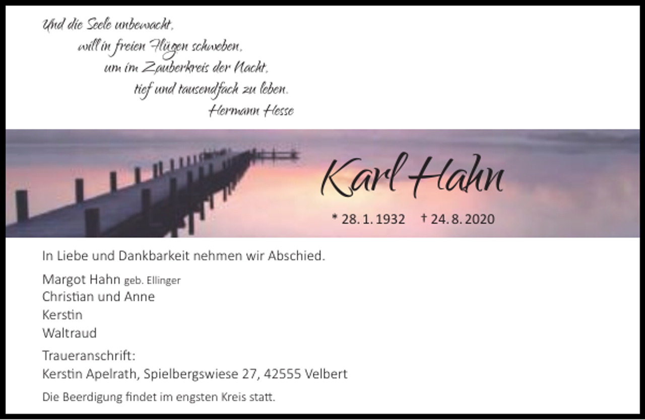 <p>Und die Seele unbewacht,<br />will in freien Flügen schweben,<br />um im Zauberkreis der Nacht,<br />tief und tausendfach zu leben.<br />Hermann Hesse</p><p>Karl Hahn<br />* 28. 1. 1932</p><p>In Liebe und Dankbarkeit nehmen wir Abschied.<br />Margot Hahn geb. Ellinger<br />Christian und Anne<br />Kerstin<br />Waltraud<br />Traueranschrift:<br />Kerstin Apelrath, Spielbergswiese 27, 42555 Velbert<br />Die Beerdigung ﬁndet im engsten Kreis statt.</p><p>† 24. 8. 2020</p>