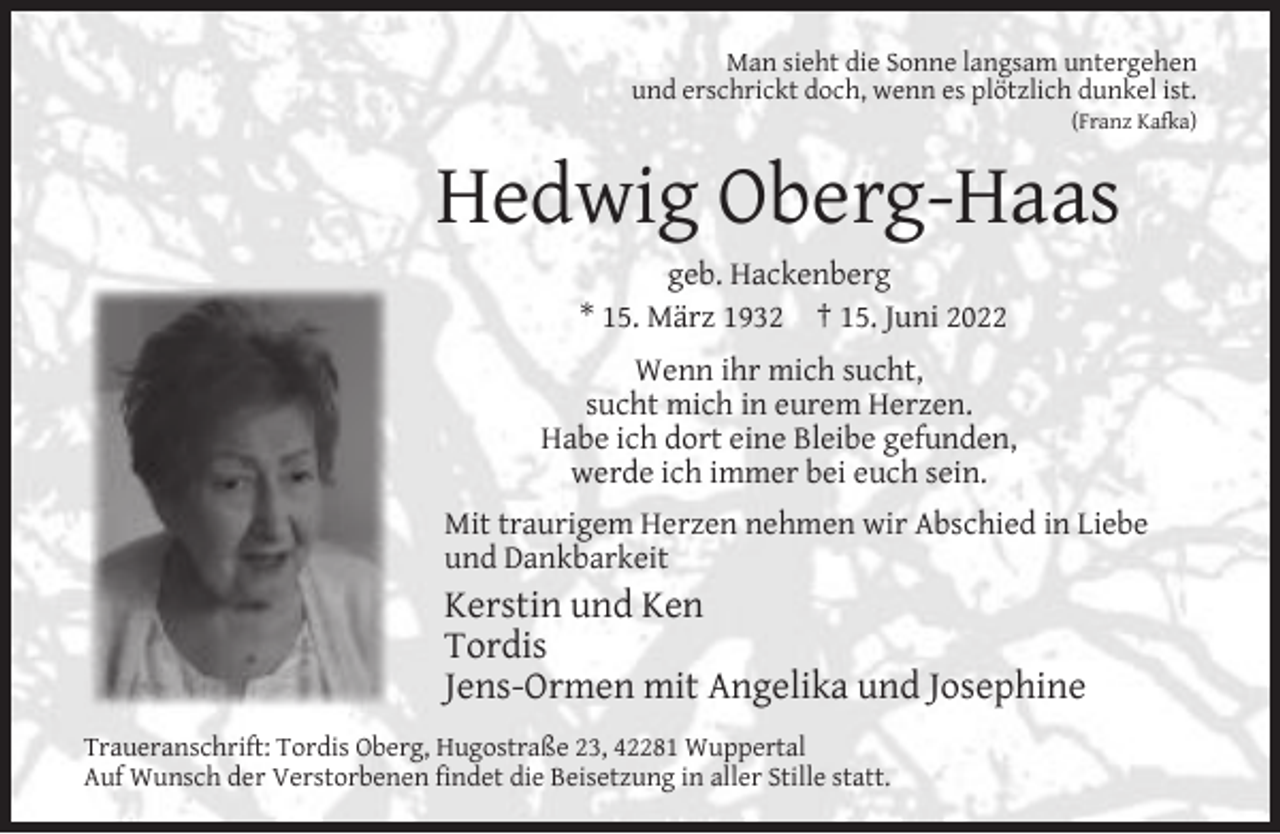 <p>Man sieht die Sonne langsam untergehen<br />und erschrickt doch, wenn es plötzlich dunkel ist.</p><p>(Franz Kafka)</p><p>Hedwig Oberg-Haas<br />geb. Hackenberg<br />* 15. März 1932 † 15. Juni 2022<br />Wenn ihr mich sucht,<br />sucht mich in eurem Herzen.<br />Habe ich dort eine Bleibe gefunden,<br />werde ich immer bei euch sein.<br />Mit traurigem Herzen nehmen wir Abschied in Liebe<br />und Dankbarkeit</p><p>Kerstin und Ken<br />Tordis<br />Jens-Ormen mit Angelika und Josephine<br />Traueranschrift: Tordis Oberg, Hugostraße 23, 42281 Wuppertal<br />Auf Wunsch der Verstorbenen ﬁndet die Beisetzung in aller Stille statt.</p>