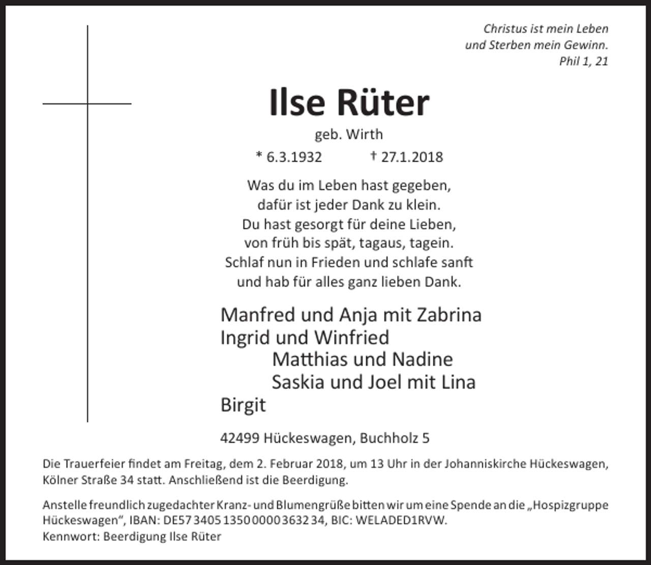 <p>Christus ist mein Leben<br />und Sterben mein Gewinn.<br />Phil 1, 21</p><p>Ilse Rüter</p><p>geb. Wirth<br />* 6.3.1932<br />† 27.1.2018<br />Was du im Leben hast gegeben,<br />dafür ist jeder Dank zu klein.<br />Du hast gesorgt für deine Lieben,<br />von früh bis spät, tagaus, tagein.<br />Schlaf nun in Frieden und schlafe sanft<br />und hab für alles ganz lieben Dank.</p><p>Manfred und Anja mit Zabrina<br />Ingrid und Winfried<br />Matthias und Nadine<br />Saskia und Joel mit Lina<br />Birgit<br />42499 Hückeswagen, Buchholz 5<br />Die Trauerfeier findet am Freitag, dem 2. Februar 2018, um 13 Uhr in der Johanniskirche Hückeswagen,<br />Kölner Straße 34 statt. Anschließend ist die Beerdigung.<br />Anstelle freundlich zugedachter Kranz- und Blumengrüße bitten wir um eine Spende an die „Hospizgruppe<br />Hückeswagen“, IBAN: DE57 3405 135000 3632 34, BIC: WELADED1RVW.<br />Kennwort: Beerdigung Ilse Rüter</p>