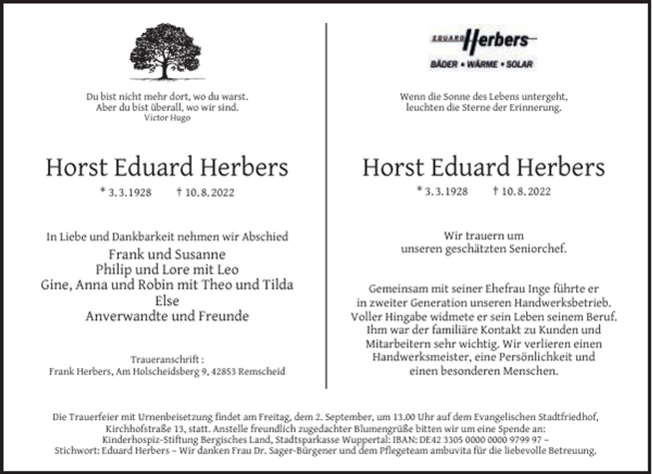 <p>Du bist nicht mehr dort, wo du warst.<br />Aber du bist überall, wo wir sind.</p><p>Wenn die Sonne des Lebens untergeht,<br />leuchten die Sterne der Erinnerung.</p><p>Horst Eduard Herbers</p><p>Horst Eduard Herbers</p><p>In Liebe und Dankbarkeit nehmen wir Abschied</p><p>Wir trauern um<br />unseren geschätzten Seniorchef.</p><p>Victor Hugo</p><p>* 3. 3.1928</p><p>† 10. 8. 2022</p><p>Frank und Susanne<br />Philip und Lore mit Leo<br />Gine, Anna und Robin mit Theo und Tilda<br />Else<br />Anverwandte und Freunde<br />Traueranschrift :<br />Frank Herbers, Am Holscheidsberg 9, 42853 Remscheid</p><p>* 3. 3.1928</p><p>† 10. 8. 2022</p><p>Gemeinsam mit seiner Ehefrau Inge führte er<br />in zweiter Generation unseren Handwerksbetrieb.<br />Voller Hingabe widmete er sein Leben seinem Beruf.<br />Ihm war der familiäre Kontakt zu Kunden und<br />Mitarbeitern sehr wichtig. Wir verlieren einen<br />Handwerksmeister, eine Persönlichkeit und<br />einen besonderen Menschen.</p><p>Die Trauerfeier mit Urnenbeisetzung ﬁndet am Freitag, dem 2. September, um 13.00 Uhr auf dem Evangelischen Stadtfriedhof,<br />Kirchhofstraße 13, statt. Anstelle freundlich zugedachter Blumengrüße bitten wir um eine Spende an:<br />Kinderhospiz-Stiftung Bergisches Land, Stadtsparkasse Wuppertal: IBAN: DE42 3305 9797 –<br />Stichwort: Eduard Herbers – Wir danken Frau Dr. Sager-Bürgener und dem Pﬂegeteam ambuvita für die liebevolle Betreuung.</p>