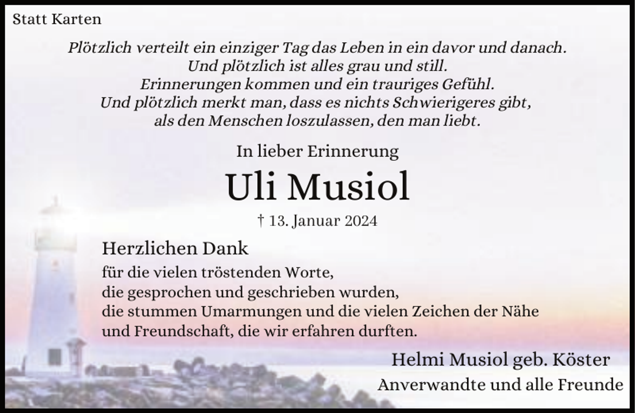 <p>Statt Karten<br />Plötzlich verteilt ein einziger Tag das Leben in ein davor und danach.<br />Und plötzlich ist alles grau und still.<br />Erinnerungen kommen und ein trauriges Gefühl.<br />Und plötzlich merkt man, dass es nichts Schwierigeres gibt,<br />als den Menschen loszulassen, den man liebt.</p><p>In lieber Erinnerung</p><p>Uli Musiol<br />† 13. Januar 2024</p><p>Herzlichen Dank<br />für die vielen tröstenden Worte,<br />die gesprochen und geschrieben wurden,<br />die stummen Umarmungen und die vielen Zeichen der Nähe<br />und Freundschaft, die wir erfahren durften.</p><p>Helmi Musiol geb. Köster<br />Anverwandte und alle Freunde</p>