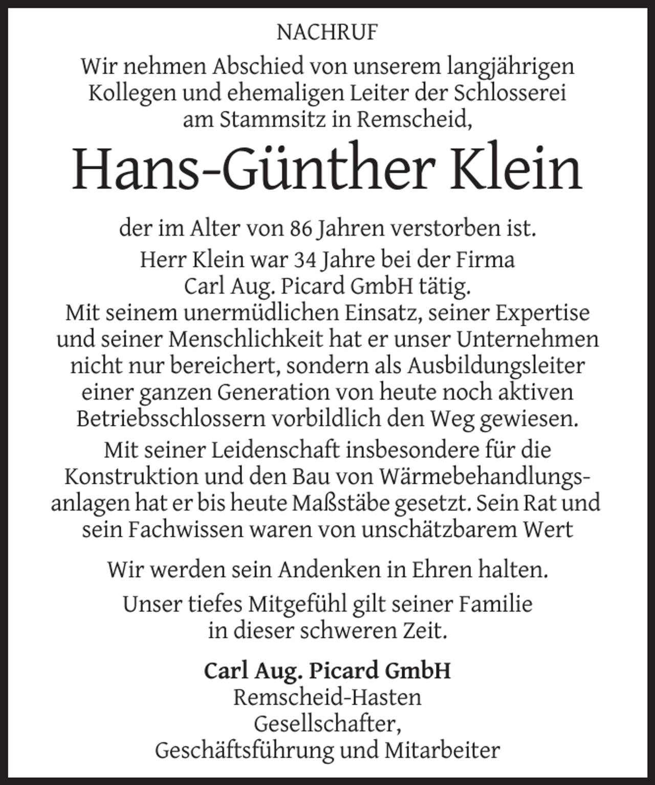 <p>NACHRUF<br />Wir nehmen Abschied von unserem langjährigen<br />Kollegen und ehemaligen Leiter der Schlosserei<br />am Stammsitz in Remscheid,</p><p>Hans-Günther Klein<br />der im Alter von 86 Jahren verstorben ist.<br />Herr Klein war 34 Jahre bei der Firma<br />Carl Aug. Picard GmbH tätig.<br />Mit seinem unermüdlichen Einsatz, seiner Expertise<br />und seiner Menschlichkeit hat er unser Unternehmen<br />nicht nur bereichert, sondern als Ausbildungsleiter<br />einer ganzen Generation von heute noch aktiven<br />Betriebsschlossern vorbildlich den Weg gewiesen.<br />Mit seiner Leidenschaft insbesondere für die<br />Konstruktion und den Bau von Wärmebehandlungsanlagen hat er bis heute Maßstäbe gesetzt. Sein Rat und<br />sein Fachwissen waren von unschätzbarem Wert<br />Wir werden sein Andenken in Ehren halten.<br />Unser tiefes Mitgefühl gilt seiner Familie<br />in dieser schweren Zeit.<br />Carl Aug. Picard GmbH<br />Remscheid-Hasten<br />Gesellschafter,<br />Geschäftsführung und Mitarbeiter</p>