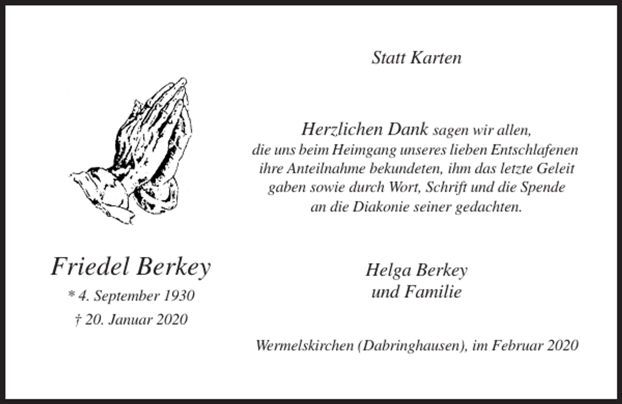 <p>Statt Karten</p><p>Herzlichen Dank sagen wir allen,<br />die uns beim Heimgang unseres lieben Entschlafenen<br />ihre Anteilnahme bekundeten, ihm das letzte Geleit<br />gaben sowie durch Wort, Schrift und die Spende<br />an die Diakonie seiner gedachten.</p><p>Friedel Berkey<br />* 4. September 1930<br />† 20. Januar 2020</p><p>Helga Berkey<br />und Familie<br />Wermelskirchen (Dabringhausen), im Februar 2020</p>
